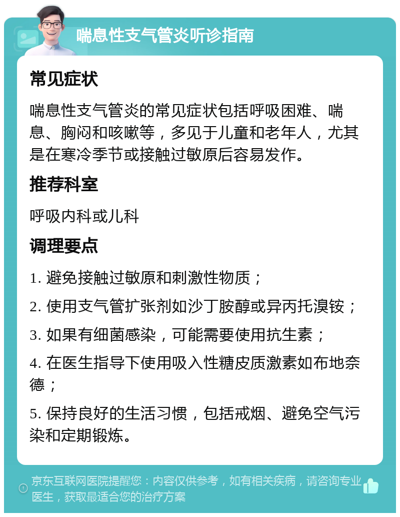 喘息性支气管炎听诊指南 常见症状 喘息性支气管炎的常见症状包括呼吸困难、喘息、胸闷和咳嗽等，多见于儿童和老年人，尤其是在寒冷季节或接触过敏原后容易发作。 推荐科室 呼吸内科或儿科 调理要点 1. 避免接触过敏原和刺激性物质； 2. 使用支气管扩张剂如沙丁胺醇或异丙托溴铵； 3. 如果有细菌感染，可能需要使用抗生素； 4. 在医生指导下使用吸入性糖皮质激素如布地奈德； 5. 保持良好的生活习惯，包括戒烟、避免空气污染和定期锻炼。