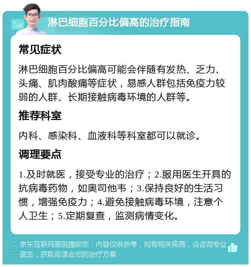 淋巴细胞百分比偏高的治疗指南 常见症状 淋巴细胞百分比偏高可能会伴随有发热、乏力、头痛、肌肉酸痛等症状，易感人群包括免疫力较弱的人群、长期接触病毒环境的人群等。 推荐科室 内科、感染科、血液科等科室都可以就诊。 调理要点 1.及时就医，接受专业的治疗；2.服用医生开具的抗病毒药物，如奥司他韦；3.保持良好的生活习惯，增强免疫力；4.避免接触病毒环境，注意个人卫生；5.定期复查，监测病情变化。