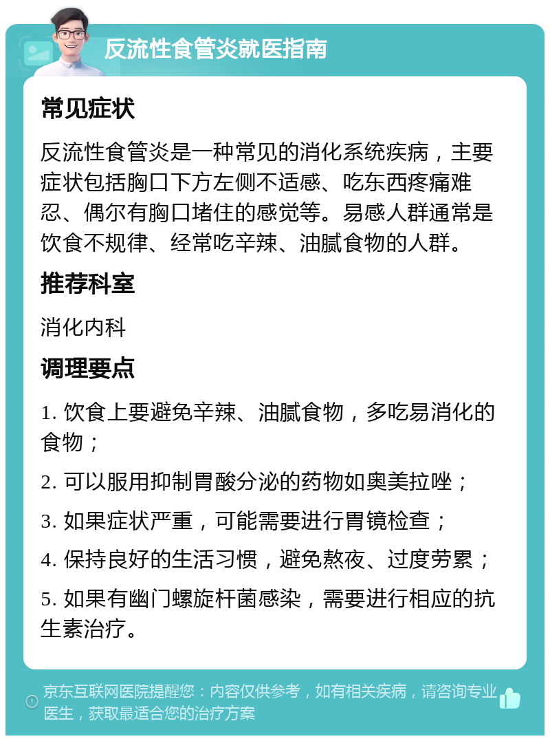 反流性食管炎就医指南 常见症状 反流性食管炎是一种常见的消化系统疾病，主要症状包括胸口下方左侧不适感、吃东西疼痛难忍、偶尔有胸口堵住的感觉等。易感人群通常是饮食不规律、经常吃辛辣、油腻食物的人群。 推荐科室 消化内科 调理要点 1. 饮食上要避免辛辣、油腻食物，多吃易消化的食物； 2. 可以服用抑制胃酸分泌的药物如奥美拉唑； 3. 如果症状严重，可能需要进行胃镜检查； 4. 保持良好的生活习惯，避免熬夜、过度劳累； 5. 如果有幽门螺旋杆菌感染，需要进行相应的抗生素治疗。