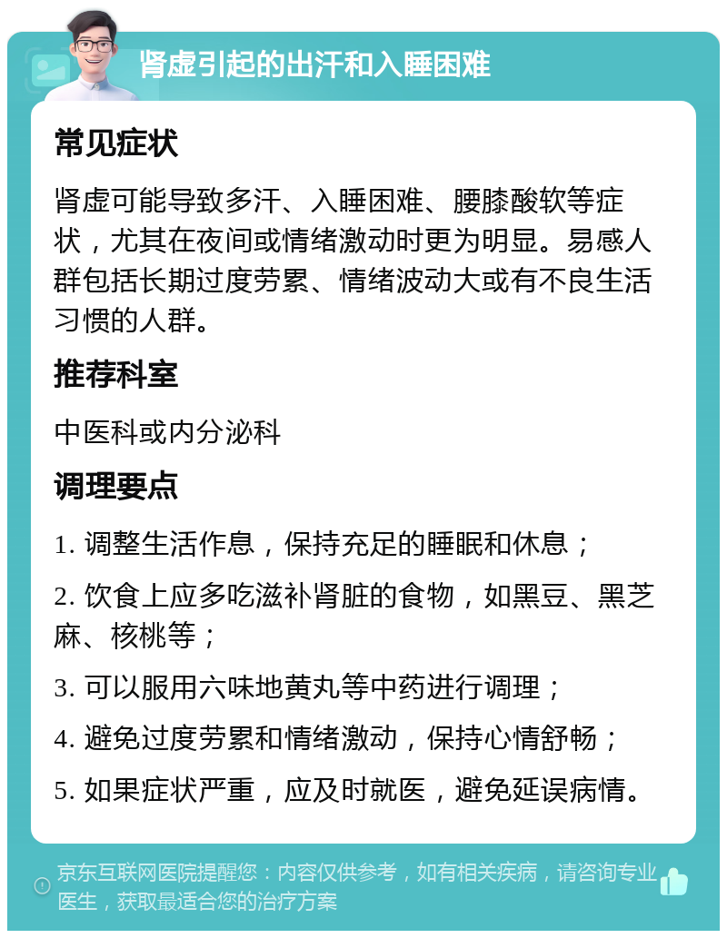 肾虚引起的出汗和入睡困难 常见症状 肾虚可能导致多汗、入睡困难、腰膝酸软等症状，尤其在夜间或情绪激动时更为明显。易感人群包括长期过度劳累、情绪波动大或有不良生活习惯的人群。 推荐科室 中医科或内分泌科 调理要点 1. 调整生活作息，保持充足的睡眠和休息； 2. 饮食上应多吃滋补肾脏的食物，如黑豆、黑芝麻、核桃等； 3. 可以服用六味地黄丸等中药进行调理； 4. 避免过度劳累和情绪激动，保持心情舒畅； 5. 如果症状严重，应及时就医，避免延误病情。