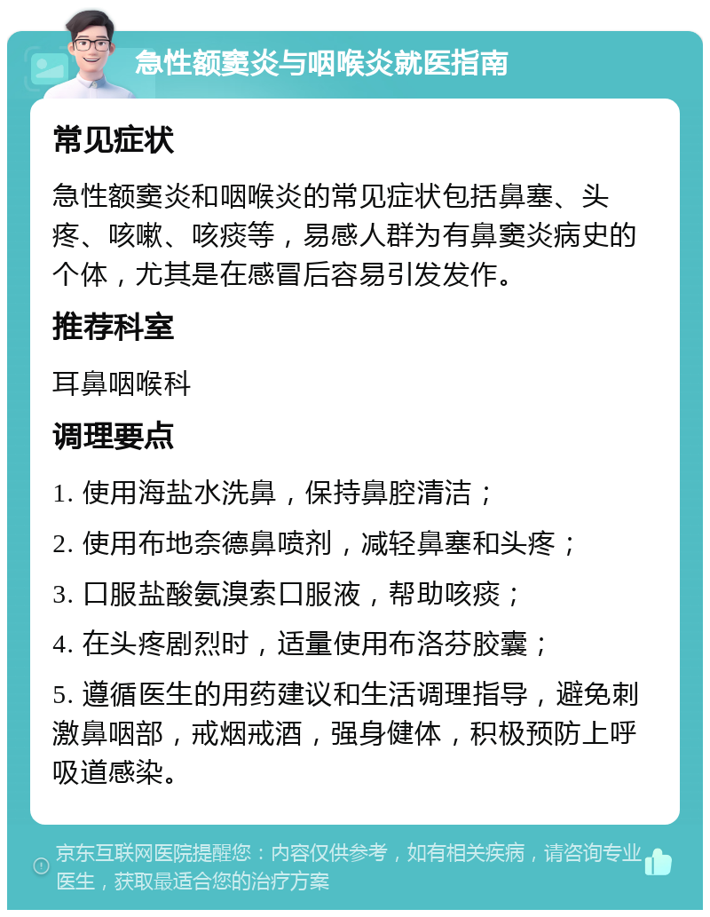 急性额窦炎与咽喉炎就医指南 常见症状 急性额窦炎和咽喉炎的常见症状包括鼻塞、头疼、咳嗽、咳痰等，易感人群为有鼻窦炎病史的个体，尤其是在感冒后容易引发发作。 推荐科室 耳鼻咽喉科 调理要点 1. 使用海盐水洗鼻，保持鼻腔清洁； 2. 使用布地奈德鼻喷剂，减轻鼻塞和头疼； 3. 口服盐酸氨溴索口服液，帮助咳痰； 4. 在头疼剧烈时，适量使用布洛芬胶囊； 5. 遵循医生的用药建议和生活调理指导，避免刺激鼻咽部，戒烟戒酒，强身健体，积极预防上呼吸道感染。