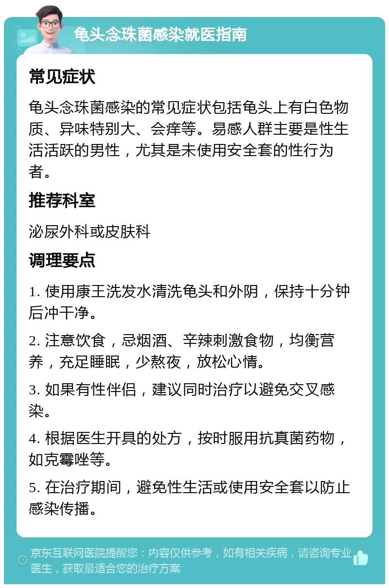 龟头念珠菌感染就医指南 常见症状 龟头念珠菌感染的常见症状包括龟头上有白色物质、异味特别大、会痒等。易感人群主要是性生活活跃的男性，尤其是未使用安全套的性行为者。 推荐科室 泌尿外科或皮肤科 调理要点 1. 使用康王洗发水清洗龟头和外阴，保持十分钟后冲干净。 2. 注意饮食，忌烟酒、辛辣刺激食物，均衡营养，充足睡眠，少熬夜，放松心情。 3. 如果有性伴侣，建议同时治疗以避免交叉感染。 4. 根据医生开具的处方，按时服用抗真菌药物，如克霉唑等。 5. 在治疗期间，避免性生活或使用安全套以防止感染传播。