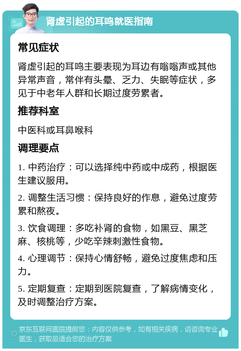 肾虚引起的耳鸣就医指南 常见症状 肾虚引起的耳鸣主要表现为耳边有嗡嗡声或其他异常声音，常伴有头晕、乏力、失眠等症状，多见于中老年人群和长期过度劳累者。 推荐科室 中医科或耳鼻喉科 调理要点 1. 中药治疗：可以选择纯中药或中成药，根据医生建议服用。 2. 调整生活习惯：保持良好的作息，避免过度劳累和熬夜。 3. 饮食调理：多吃补肾的食物，如黑豆、黑芝麻、核桃等，少吃辛辣刺激性食物。 4. 心理调节：保持心情舒畅，避免过度焦虑和压力。 5. 定期复查：定期到医院复查，了解病情变化，及时调整治疗方案。