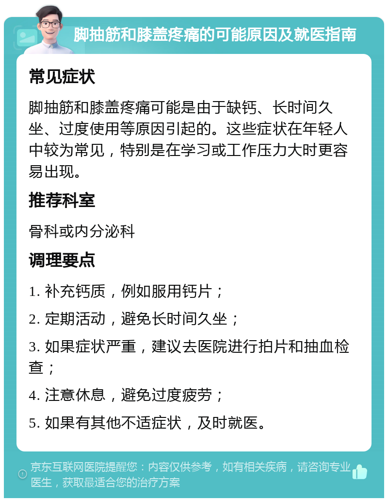 脚抽筋和膝盖疼痛的可能原因及就医指南 常见症状 脚抽筋和膝盖疼痛可能是由于缺钙、长时间久坐、过度使用等原因引起的。这些症状在年轻人中较为常见，特别是在学习或工作压力大时更容易出现。 推荐科室 骨科或内分泌科 调理要点 1. 补充钙质，例如服用钙片； 2. 定期活动，避免长时间久坐； 3. 如果症状严重，建议去医院进行拍片和抽血检查； 4. 注意休息，避免过度疲劳； 5. 如果有其他不适症状，及时就医。