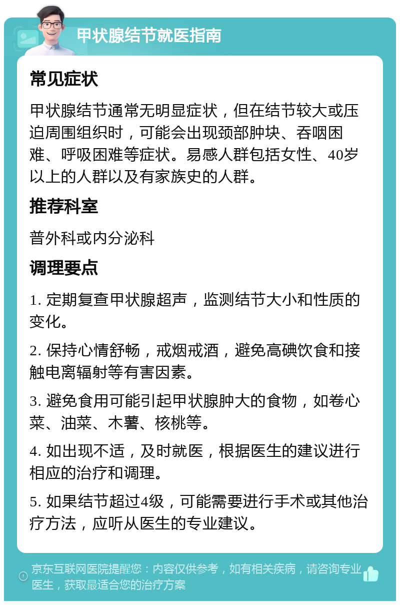 甲状腺结节就医指南 常见症状 甲状腺结节通常无明显症状，但在结节较大或压迫周围组织时，可能会出现颈部肿块、吞咽困难、呼吸困难等症状。易感人群包括女性、40岁以上的人群以及有家族史的人群。 推荐科室 普外科或内分泌科 调理要点 1. 定期复查甲状腺超声，监测结节大小和性质的变化。 2. 保持心情舒畅，戒烟戒酒，避免高碘饮食和接触电离辐射等有害因素。 3. 避免食用可能引起甲状腺肿大的食物，如卷心菜、油菜、木薯、核桃等。 4. 如出现不适，及时就医，根据医生的建议进行相应的治疗和调理。 5. 如果结节超过4级，可能需要进行手术或其他治疗方法，应听从医生的专业建议。