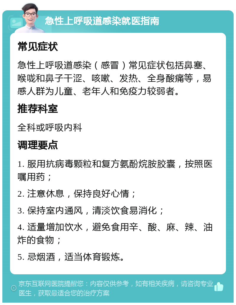 急性上呼吸道感染就医指南 常见症状 急性上呼吸道感染（感冒）常见症状包括鼻塞、喉咙和鼻子干涩、咳嗽、发热、全身酸痛等，易感人群为儿童、老年人和免疫力较弱者。 推荐科室 全科或呼吸内科 调理要点 1. 服用抗病毒颗粒和复方氨酚烷胺胶囊，按照医嘱用药； 2. 注意休息，保持良好心情； 3. 保持室内通风，清淡饮食易消化； 4. 适量增加饮水，避免食用辛、酸、麻、辣、油炸的食物； 5. 忌烟酒，适当体育锻炼。