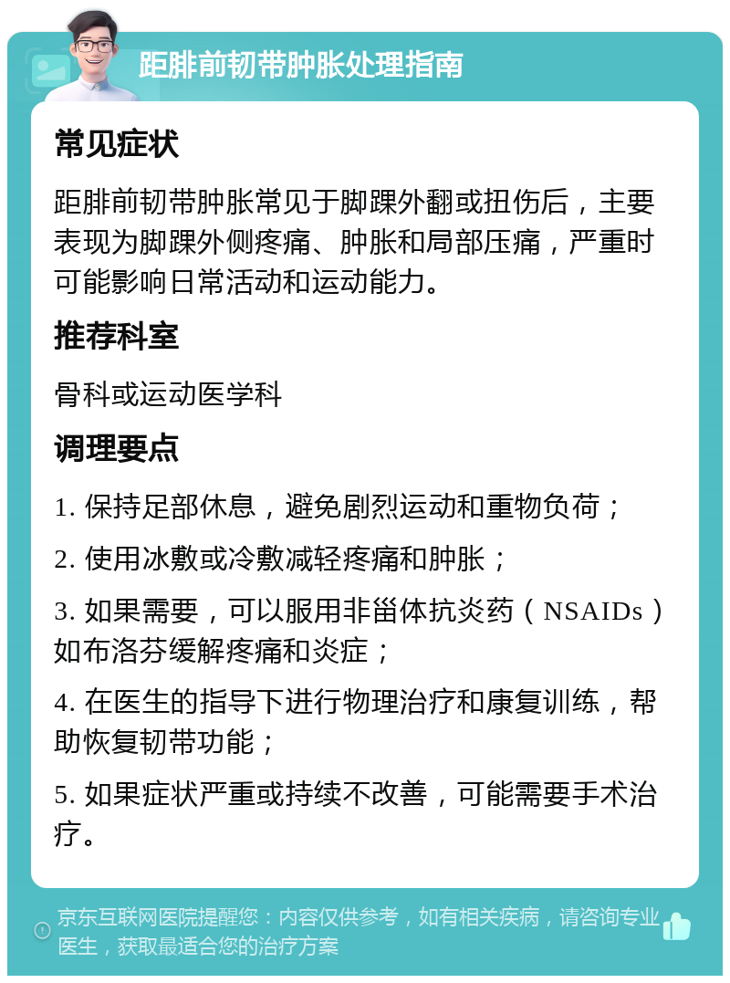 距腓前韧带肿胀处理指南 常见症状 距腓前韧带肿胀常见于脚踝外翻或扭伤后，主要表现为脚踝外侧疼痛、肿胀和局部压痛，严重时可能影响日常活动和运动能力。 推荐科室 骨科或运动医学科 调理要点 1. 保持足部休息，避免剧烈运动和重物负荷； 2. 使用冰敷或冷敷减轻疼痛和肿胀； 3. 如果需要，可以服用非甾体抗炎药（NSAIDs）如布洛芬缓解疼痛和炎症； 4. 在医生的指导下进行物理治疗和康复训练，帮助恢复韧带功能； 5. 如果症状严重或持续不改善，可能需要手术治疗。