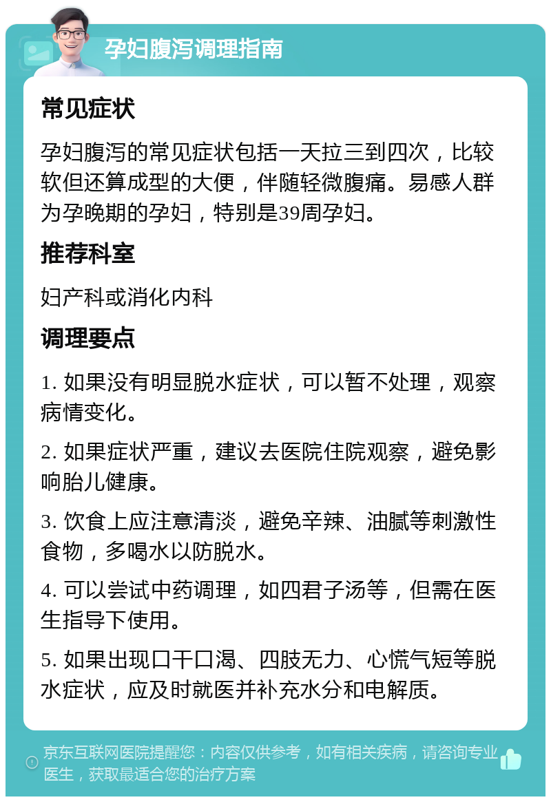 孕妇腹泻调理指南 常见症状 孕妇腹泻的常见症状包括一天拉三到四次，比较软但还算成型的大便，伴随轻微腹痛。易感人群为孕晚期的孕妇，特别是39周孕妇。 推荐科室 妇产科或消化内科 调理要点 1. 如果没有明显脱水症状，可以暂不处理，观察病情变化。 2. 如果症状严重，建议去医院住院观察，避免影响胎儿健康。 3. 饮食上应注意清淡，避免辛辣、油腻等刺激性食物，多喝水以防脱水。 4. 可以尝试中药调理，如四君子汤等，但需在医生指导下使用。 5. 如果出现口干口渴、四肢无力、心慌气短等脱水症状，应及时就医并补充水分和电解质。