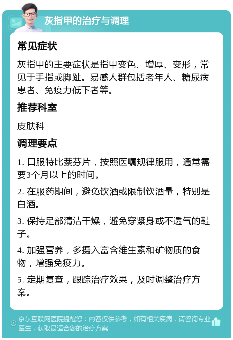 灰指甲的治疗与调理 常见症状 灰指甲的主要症状是指甲变色、增厚、变形，常见于手指或脚趾。易感人群包括老年人、糖尿病患者、免疫力低下者等。 推荐科室 皮肤科 调理要点 1. 口服特比萘芬片，按照医嘱规律服用，通常需要3个月以上的时间。 2. 在服药期间，避免饮酒或限制饮酒量，特别是白酒。 3. 保持足部清洁干燥，避免穿紧身或不透气的鞋子。 4. 加强营养，多摄入富含维生素和矿物质的食物，增强免疫力。 5. 定期复查，跟踪治疗效果，及时调整治疗方案。