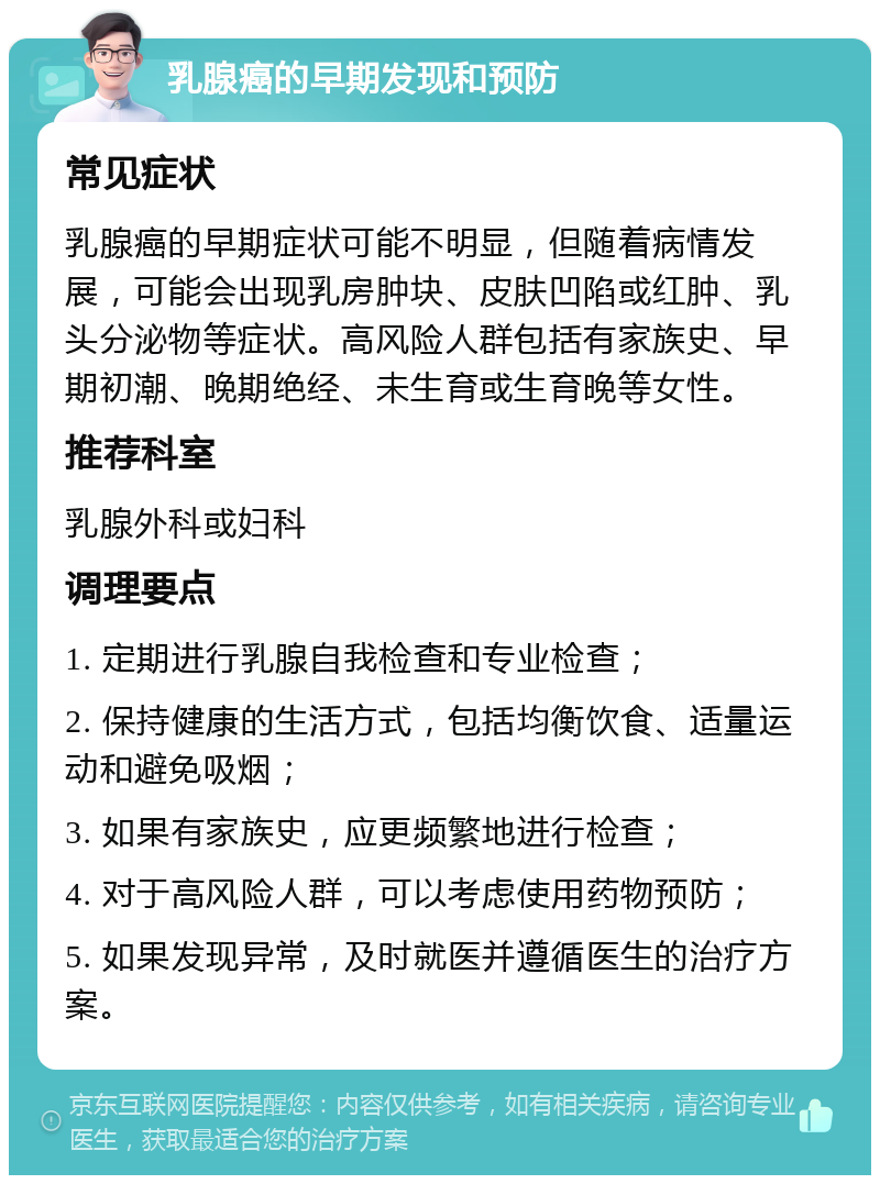 乳腺癌的早期发现和预防 常见症状 乳腺癌的早期症状可能不明显，但随着病情发展，可能会出现乳房肿块、皮肤凹陷或红肿、乳头分泌物等症状。高风险人群包括有家族史、早期初潮、晚期绝经、未生育或生育晚等女性。 推荐科室 乳腺外科或妇科 调理要点 1. 定期进行乳腺自我检查和专业检查； 2. 保持健康的生活方式，包括均衡饮食、适量运动和避免吸烟； 3. 如果有家族史，应更频繁地进行检查； 4. 对于高风险人群，可以考虑使用药物预防； 5. 如果发现异常，及时就医并遵循医生的治疗方案。