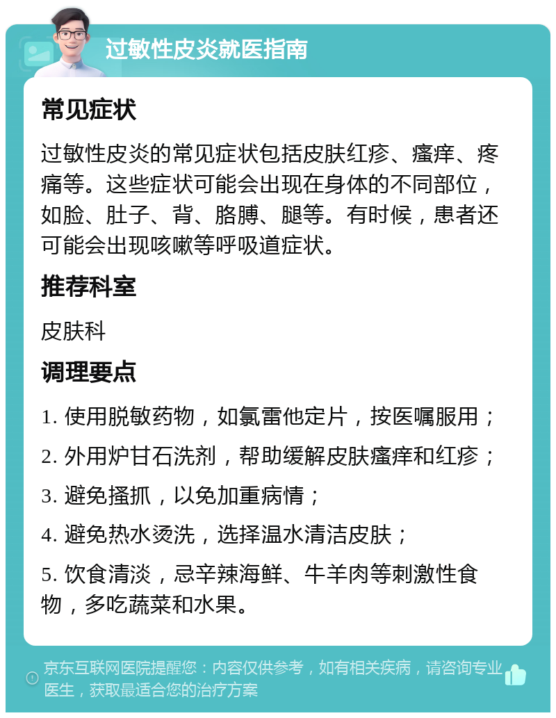 过敏性皮炎就医指南 常见症状 过敏性皮炎的常见症状包括皮肤红疹、瘙痒、疼痛等。这些症状可能会出现在身体的不同部位，如脸、肚子、背、胳膊、腿等。有时候，患者还可能会出现咳嗽等呼吸道症状。 推荐科室 皮肤科 调理要点 1. 使用脱敏药物，如氯雷他定片，按医嘱服用； 2. 外用炉甘石洗剂，帮助缓解皮肤瘙痒和红疹； 3. 避免搔抓，以免加重病情； 4. 避免热水烫洗，选择温水清洁皮肤； 5. 饮食清淡，忌辛辣海鲜、牛羊肉等刺激性食物，多吃蔬菜和水果。