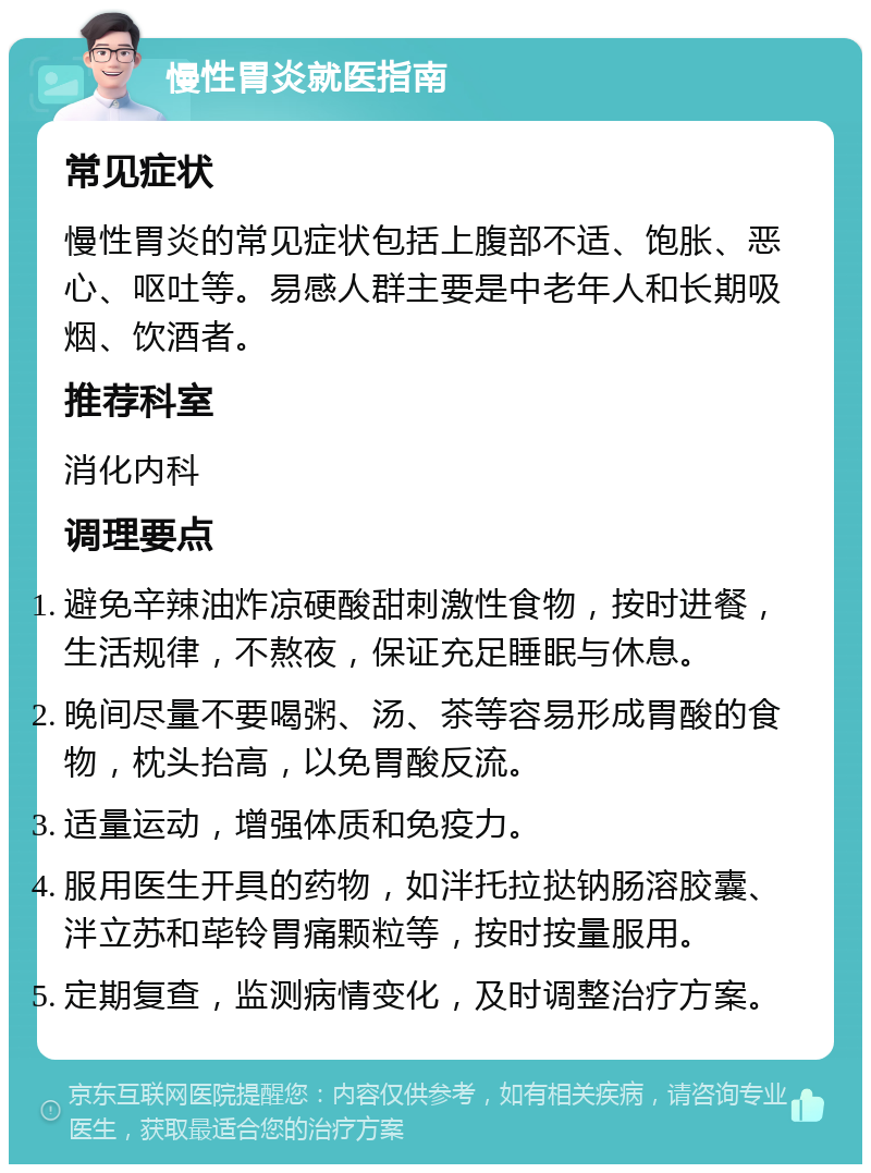 慢性胃炎就医指南 常见症状 慢性胃炎的常见症状包括上腹部不适、饱胀、恶心、呕吐等。易感人群主要是中老年人和长期吸烟、饮酒者。 推荐科室 消化内科 调理要点 避免辛辣油炸凉硬酸甜刺激性食物，按时进餐，生活规律，不熬夜，保证充足睡眠与休息。 晚间尽量不要喝粥、汤、茶等容易形成胃酸的食物，枕头抬高，以免胃酸反流。 适量运动，增强体质和免疫力。 服用医生开具的药物，如泮托拉挞钠肠溶胶囊、泮立苏和荜铃胃痛颗粒等，按时按量服用。 定期复查，监测病情变化，及时调整治疗方案。