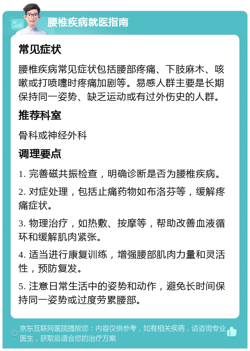 腰椎疾病就医指南 常见症状 腰椎疾病常见症状包括腰部疼痛、下肢麻木、咳嗽或打喷嚏时疼痛加剧等。易感人群主要是长期保持同一姿势、缺乏运动或有过外伤史的人群。 推荐科室 骨科或神经外科 调理要点 1. 完善磁共振检查，明确诊断是否为腰椎疾病。 2. 对症处理，包括止痛药物如布洛芬等，缓解疼痛症状。 3. 物理治疗，如热敷、按摩等，帮助改善血液循环和缓解肌肉紧张。 4. 适当进行康复训练，增强腰部肌肉力量和灵活性，预防复发。 5. 注意日常生活中的姿势和动作，避免长时间保持同一姿势或过度劳累腰部。