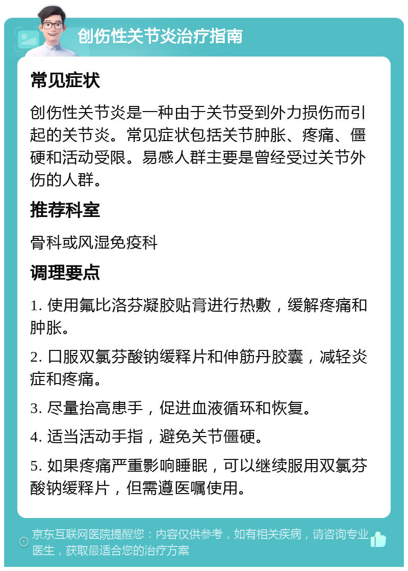 创伤性关节炎治疗指南 常见症状 创伤性关节炎是一种由于关节受到外力损伤而引起的关节炎。常见症状包括关节肿胀、疼痛、僵硬和活动受限。易感人群主要是曾经受过关节外伤的人群。 推荐科室 骨科或风湿免疫科 调理要点 1. 使用氟比洛芬凝胶贴膏进行热敷，缓解疼痛和肿胀。 2. 口服双氯芬酸钠缓释片和伸筋丹胶囊，减轻炎症和疼痛。 3. 尽量抬高患手，促进血液循环和恢复。 4. 适当活动手指，避免关节僵硬。 5. 如果疼痛严重影响睡眠，可以继续服用双氯芬酸钠缓释片，但需遵医嘱使用。