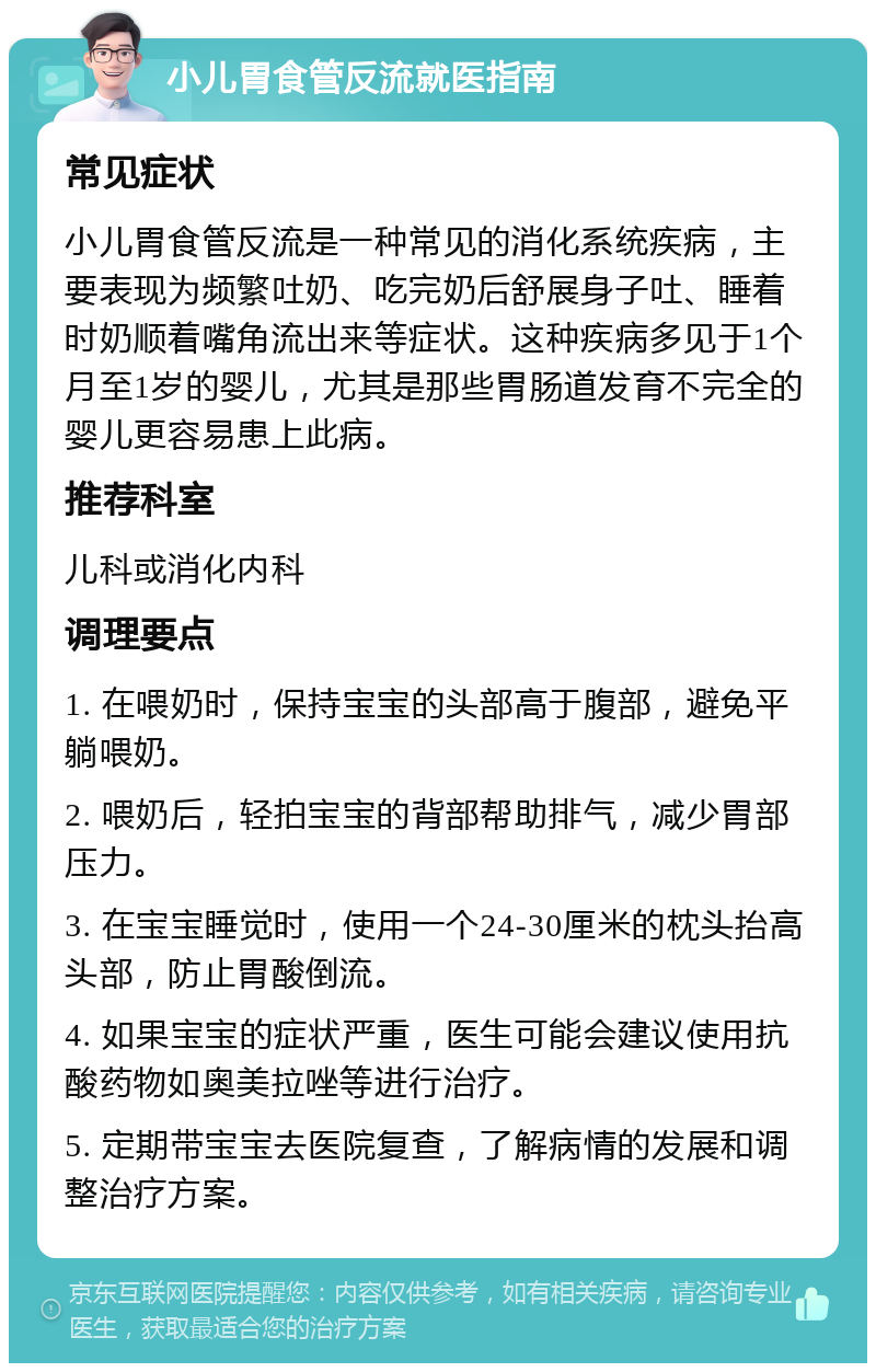 小儿胃食管反流就医指南 常见症状 小儿胃食管反流是一种常见的消化系统疾病，主要表现为频繁吐奶、吃完奶后舒展身子吐、睡着时奶顺着嘴角流出来等症状。这种疾病多见于1个月至1岁的婴儿，尤其是那些胃肠道发育不完全的婴儿更容易患上此病。 推荐科室 儿科或消化内科 调理要点 1. 在喂奶时，保持宝宝的头部高于腹部，避免平躺喂奶。 2. 喂奶后，轻拍宝宝的背部帮助排气，减少胃部压力。 3. 在宝宝睡觉时，使用一个24-30厘米的枕头抬高头部，防止胃酸倒流。 4. 如果宝宝的症状严重，医生可能会建议使用抗酸药物如奥美拉唑等进行治疗。 5. 定期带宝宝去医院复查，了解病情的发展和调整治疗方案。