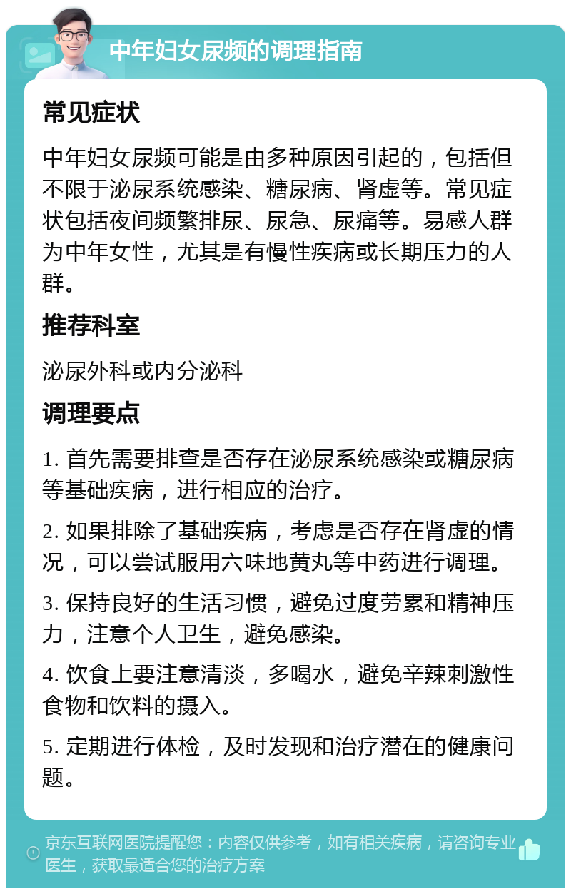 中年妇女尿频的调理指南 常见症状 中年妇女尿频可能是由多种原因引起的，包括但不限于泌尿系统感染、糖尿病、肾虚等。常见症状包括夜间频繁排尿、尿急、尿痛等。易感人群为中年女性，尤其是有慢性疾病或长期压力的人群。 推荐科室 泌尿外科或内分泌科 调理要点 1. 首先需要排查是否存在泌尿系统感染或糖尿病等基础疾病，进行相应的治疗。 2. 如果排除了基础疾病，考虑是否存在肾虚的情况，可以尝试服用六味地黄丸等中药进行调理。 3. 保持良好的生活习惯，避免过度劳累和精神压力，注意个人卫生，避免感染。 4. 饮食上要注意清淡，多喝水，避免辛辣刺激性食物和饮料的摄入。 5. 定期进行体检，及时发现和治疗潜在的健康问题。