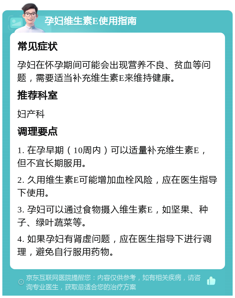 孕妇维生素E使用指南 常见症状 孕妇在怀孕期间可能会出现营养不良、贫血等问题，需要适当补充维生素E来维持健康。 推荐科室 妇产科 调理要点 1. 在孕早期（10周内）可以适量补充维生素E，但不宜长期服用。 2. 久用维生素E可能增加血栓风险，应在医生指导下使用。 3. 孕妇可以通过食物摄入维生素E，如坚果、种子、绿叶蔬菜等。 4. 如果孕妇有肾虚问题，应在医生指导下进行调理，避免自行服用药物。