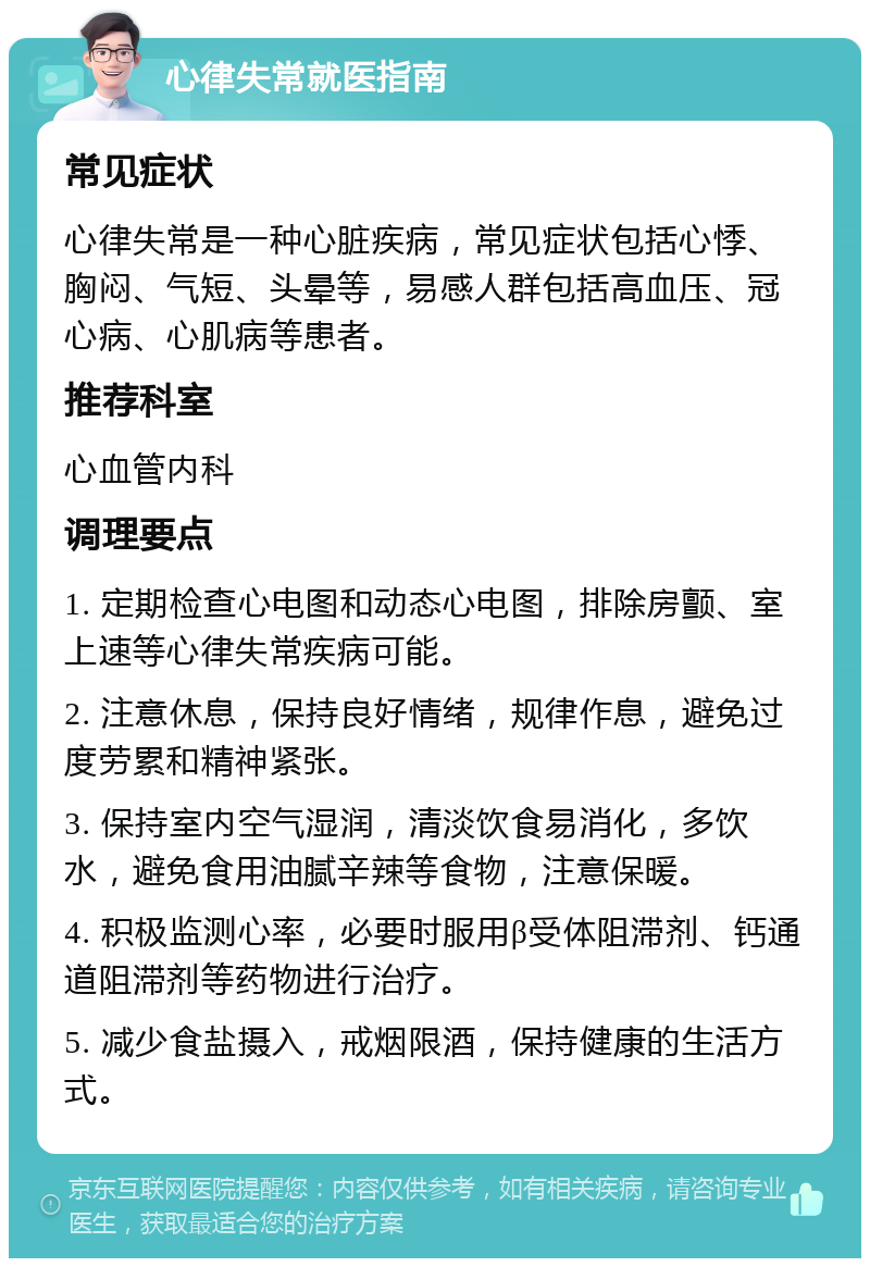 心律失常就医指南 常见症状 心律失常是一种心脏疾病，常见症状包括心悸、胸闷、气短、头晕等，易感人群包括高血压、冠心病、心肌病等患者。 推荐科室 心血管内科 调理要点 1. 定期检查心电图和动态心电图，排除房颤、室上速等心律失常疾病可能。 2. 注意休息，保持良好情绪，规律作息，避免过度劳累和精神紧张。 3. 保持室内空气湿润，清淡饮食易消化，多饮水，避免食用油腻辛辣等食物，注意保暖。 4. 积极监测心率，必要时服用β受体阻滞剂、钙通道阻滞剂等药物进行治疗。 5. 减少食盐摄入，戒烟限酒，保持健康的生活方式。