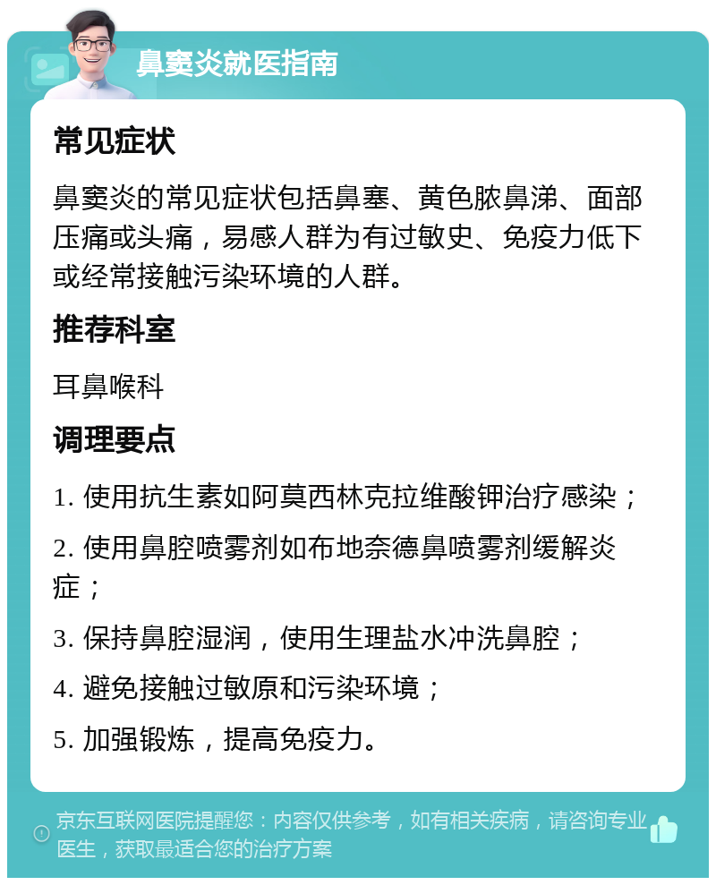 鼻窦炎就医指南 常见症状 鼻窦炎的常见症状包括鼻塞、黄色脓鼻涕、面部压痛或头痛，易感人群为有过敏史、免疫力低下或经常接触污染环境的人群。 推荐科室 耳鼻喉科 调理要点 1. 使用抗生素如阿莫西林克拉维酸钾治疗感染； 2. 使用鼻腔喷雾剂如布地奈德鼻喷雾剂缓解炎症； 3. 保持鼻腔湿润，使用生理盐水冲洗鼻腔； 4. 避免接触过敏原和污染环境； 5. 加强锻炼，提高免疫力。