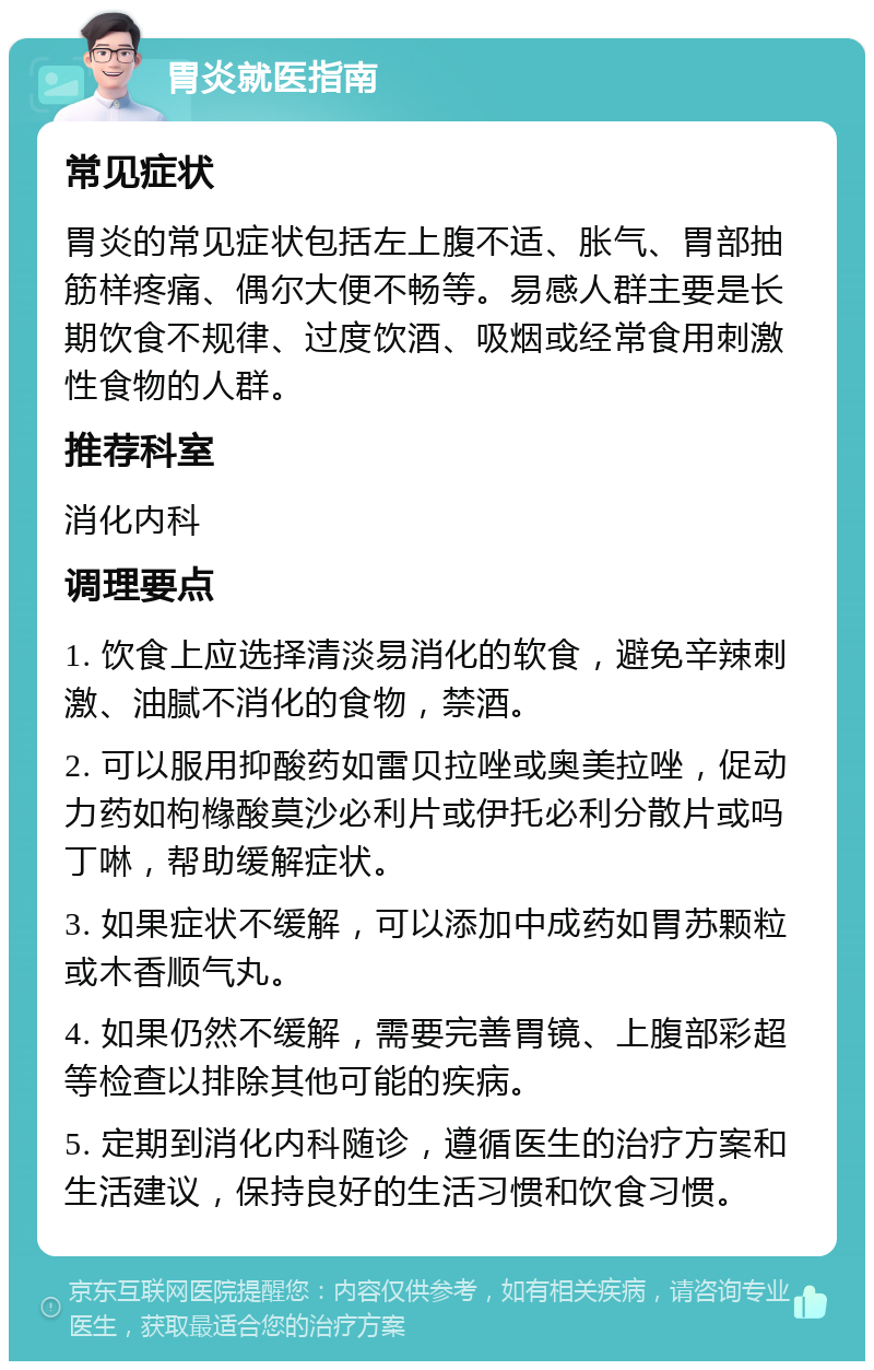 胃炎就医指南 常见症状 胃炎的常见症状包括左上腹不适、胀气、胃部抽筋样疼痛、偶尔大便不畅等。易感人群主要是长期饮食不规律、过度饮酒、吸烟或经常食用刺激性食物的人群。 推荐科室 消化内科 调理要点 1. 饮食上应选择清淡易消化的软食，避免辛辣刺激、油腻不消化的食物，禁酒。 2. 可以服用抑酸药如雷贝拉唑或奥美拉唑，促动力药如枸橼酸莫沙必利片或伊托必利分散片或吗丁啉，帮助缓解症状。 3. 如果症状不缓解，可以添加中成药如胃苏颗粒或木香顺气丸。 4. 如果仍然不缓解，需要完善胃镜、上腹部彩超等检查以排除其他可能的疾病。 5. 定期到消化内科随诊，遵循医生的治疗方案和生活建议，保持良好的生活习惯和饮食习惯。