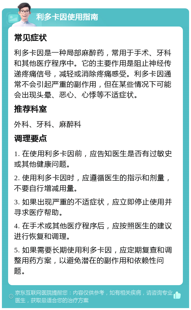 利多卡因使用指南 常见症状 利多卡因是一种局部麻醉药，常用于手术、牙科和其他医疗程序中。它的主要作用是阻止神经传递疼痛信号，减轻或消除疼痛感受。利多卡因通常不会引起严重的副作用，但在某些情况下可能会出现头晕、恶心、心悸等不适症状。 推荐科室 外科、牙科、麻醉科 调理要点 1. 在使用利多卡因前，应告知医生是否有过敏史或其他健康问题。 2. 使用利多卡因时，应遵循医生的指示和剂量，不要自行增减用量。 3. 如果出现严重的不适症状，应立即停止使用并寻求医疗帮助。 4. 在手术或其他医疗程序后，应按照医生的建议进行恢复和调理。 5. 如果需要长期使用利多卡因，应定期复查和调整用药方案，以避免潜在的副作用和依赖性问题。