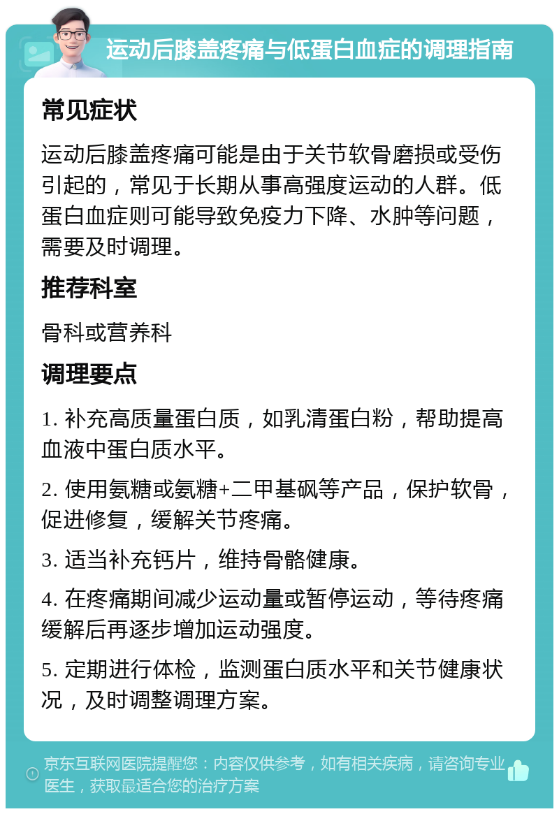 运动后膝盖疼痛与低蛋白血症的调理指南 常见症状 运动后膝盖疼痛可能是由于关节软骨磨损或受伤引起的，常见于长期从事高强度运动的人群。低蛋白血症则可能导致免疫力下降、水肿等问题，需要及时调理。 推荐科室 骨科或营养科 调理要点 1. 补充高质量蛋白质，如乳清蛋白粉，帮助提高血液中蛋白质水平。 2. 使用氨糖或氨糖+二甲基砜等产品，保护软骨，促进修复，缓解关节疼痛。 3. 适当补充钙片，维持骨骼健康。 4. 在疼痛期间减少运动量或暂停运动，等待疼痛缓解后再逐步增加运动强度。 5. 定期进行体检，监测蛋白质水平和关节健康状况，及时调整调理方案。