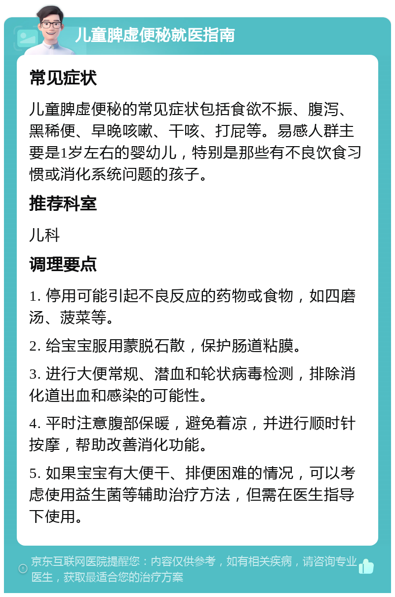 儿童脾虚便秘就医指南 常见症状 儿童脾虚便秘的常见症状包括食欲不振、腹泻、黑稀便、早晚咳嗽、干咳、打屁等。易感人群主要是1岁左右的婴幼儿，特别是那些有不良饮食习惯或消化系统问题的孩子。 推荐科室 儿科 调理要点 1. 停用可能引起不良反应的药物或食物，如四磨汤、菠菜等。 2. 给宝宝服用蒙脱石散，保护肠道粘膜。 3. 进行大便常规、潜血和轮状病毒检测，排除消化道出血和感染的可能性。 4. 平时注意腹部保暖，避免着凉，并进行顺时针按摩，帮助改善消化功能。 5. 如果宝宝有大便干、排便困难的情况，可以考虑使用益生菌等辅助治疗方法，但需在医生指导下使用。