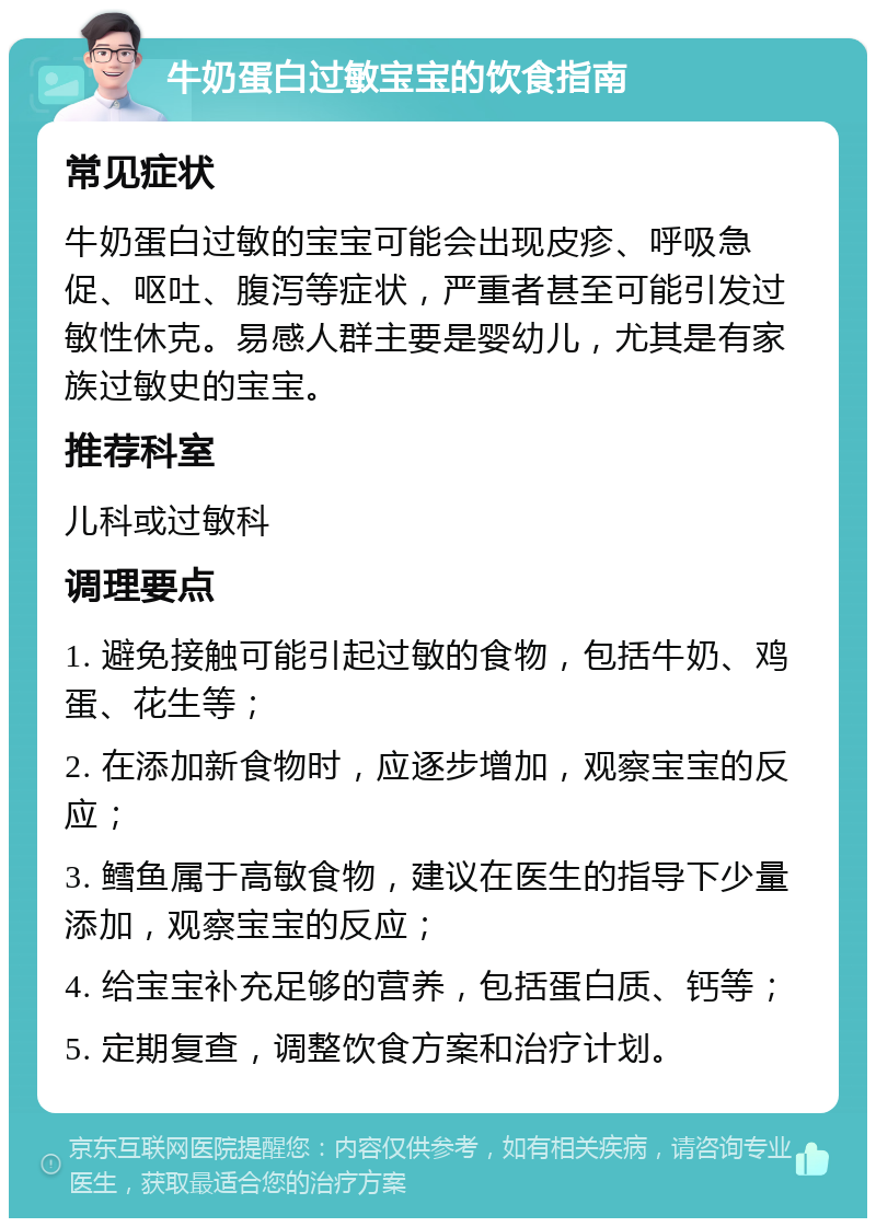 牛奶蛋白过敏宝宝的饮食指南 常见症状 牛奶蛋白过敏的宝宝可能会出现皮疹、呼吸急促、呕吐、腹泻等症状，严重者甚至可能引发过敏性休克。易感人群主要是婴幼儿，尤其是有家族过敏史的宝宝。 推荐科室 儿科或过敏科 调理要点 1. 避免接触可能引起过敏的食物，包括牛奶、鸡蛋、花生等； 2. 在添加新食物时，应逐步增加，观察宝宝的反应； 3. 鳕鱼属于高敏食物，建议在医生的指导下少量添加，观察宝宝的反应； 4. 给宝宝补充足够的营养，包括蛋白质、钙等； 5. 定期复查，调整饮食方案和治疗计划。