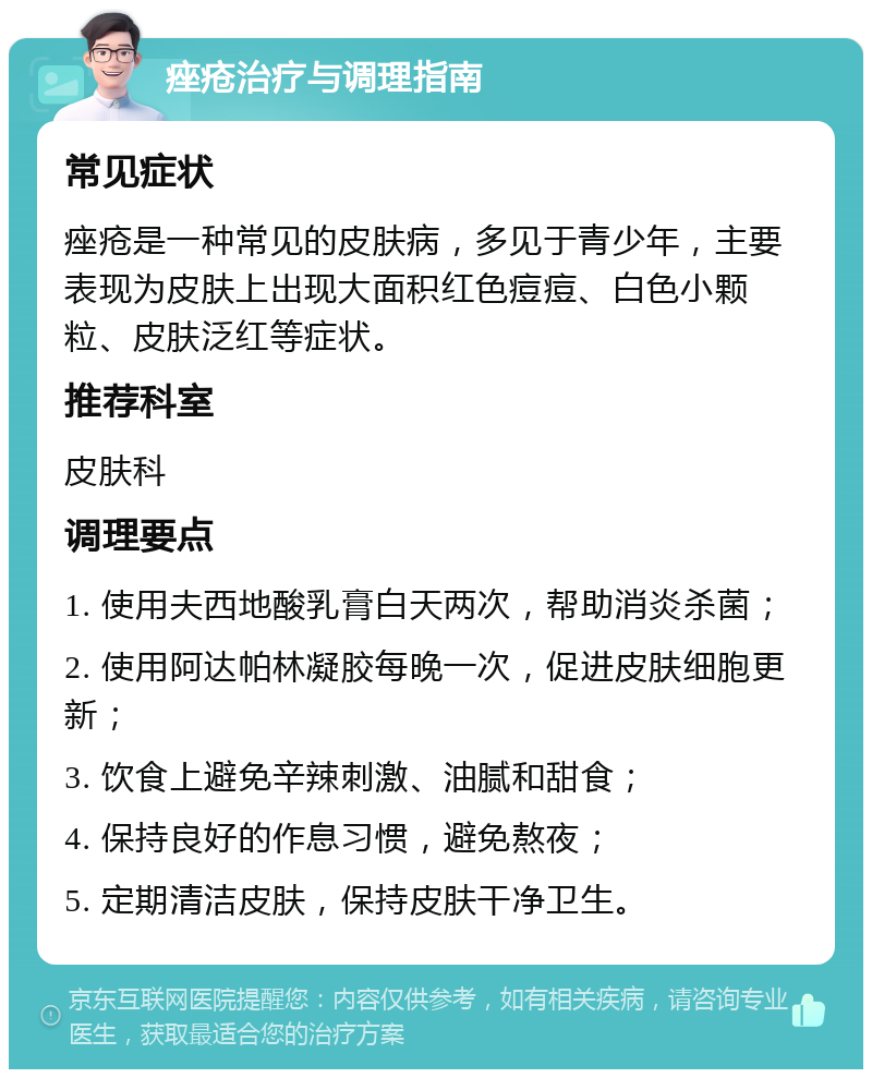 痤疮治疗与调理指南 常见症状 痤疮是一种常见的皮肤病，多见于青少年，主要表现为皮肤上出现大面积红色痘痘、白色小颗粒、皮肤泛红等症状。 推荐科室 皮肤科 调理要点 1. 使用夫西地酸乳膏白天两次，帮助消炎杀菌； 2. 使用阿达帕林凝胶每晚一次，促进皮肤细胞更新； 3. 饮食上避免辛辣刺激、油腻和甜食； 4. 保持良好的作息习惯，避免熬夜； 5. 定期清洁皮肤，保持皮肤干净卫生。