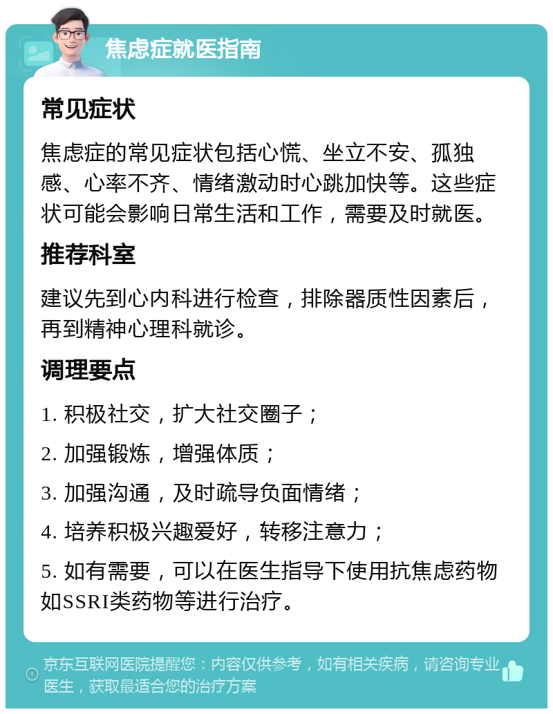 焦虑症就医指南 常见症状 焦虑症的常见症状包括心慌、坐立不安、孤独感、心率不齐、情绪激动时心跳加快等。这些症状可能会影响日常生活和工作，需要及时就医。 推荐科室 建议先到心内科进行检查，排除器质性因素后，再到精神心理科就诊。 调理要点 1. 积极社交，扩大社交圈子； 2. 加强锻炼，增强体质； 3. 加强沟通，及时疏导负面情绪； 4. 培养积极兴趣爱好，转移注意力； 5. 如有需要，可以在医生指导下使用抗焦虑药物如SSRI类药物等进行治疗。