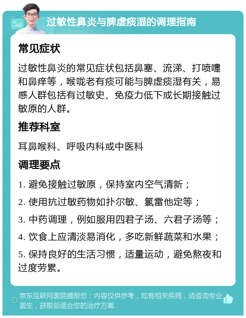 过敏性鼻炎与脾虚痰湿的调理指南 常见症状 过敏性鼻炎的常见症状包括鼻塞、流涕、打喷嚏和鼻痒等，喉咙老有痰可能与脾虚痰湿有关，易感人群包括有过敏史、免疫力低下或长期接触过敏原的人群。 推荐科室 耳鼻喉科、呼吸内科或中医科 调理要点 1. 避免接触过敏原，保持室内空气清新； 2. 使用抗过敏药物如扑尔敏、氯雷他定等； 3. 中药调理，例如服用四君子汤、六君子汤等； 4. 饮食上应清淡易消化，多吃新鲜蔬菜和水果； 5. 保持良好的生活习惯，适量运动，避免熬夜和过度劳累。