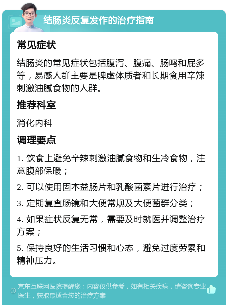 结肠炎反复发作的治疗指南 常见症状 结肠炎的常见症状包括腹泻、腹痛、肠鸣和屁多等，易感人群主要是脾虚体质者和长期食用辛辣刺激油腻食物的人群。 推荐科室 消化内科 调理要点 1. 饮食上避免辛辣刺激油腻食物和生冷食物，注意腹部保暖； 2. 可以使用固本益肠片和乳酸菌素片进行治疗； 3. 定期复查肠镜和大便常规及大便菌群分类； 4. 如果症状反复无常，需要及时就医并调整治疗方案； 5. 保持良好的生活习惯和心态，避免过度劳累和精神压力。