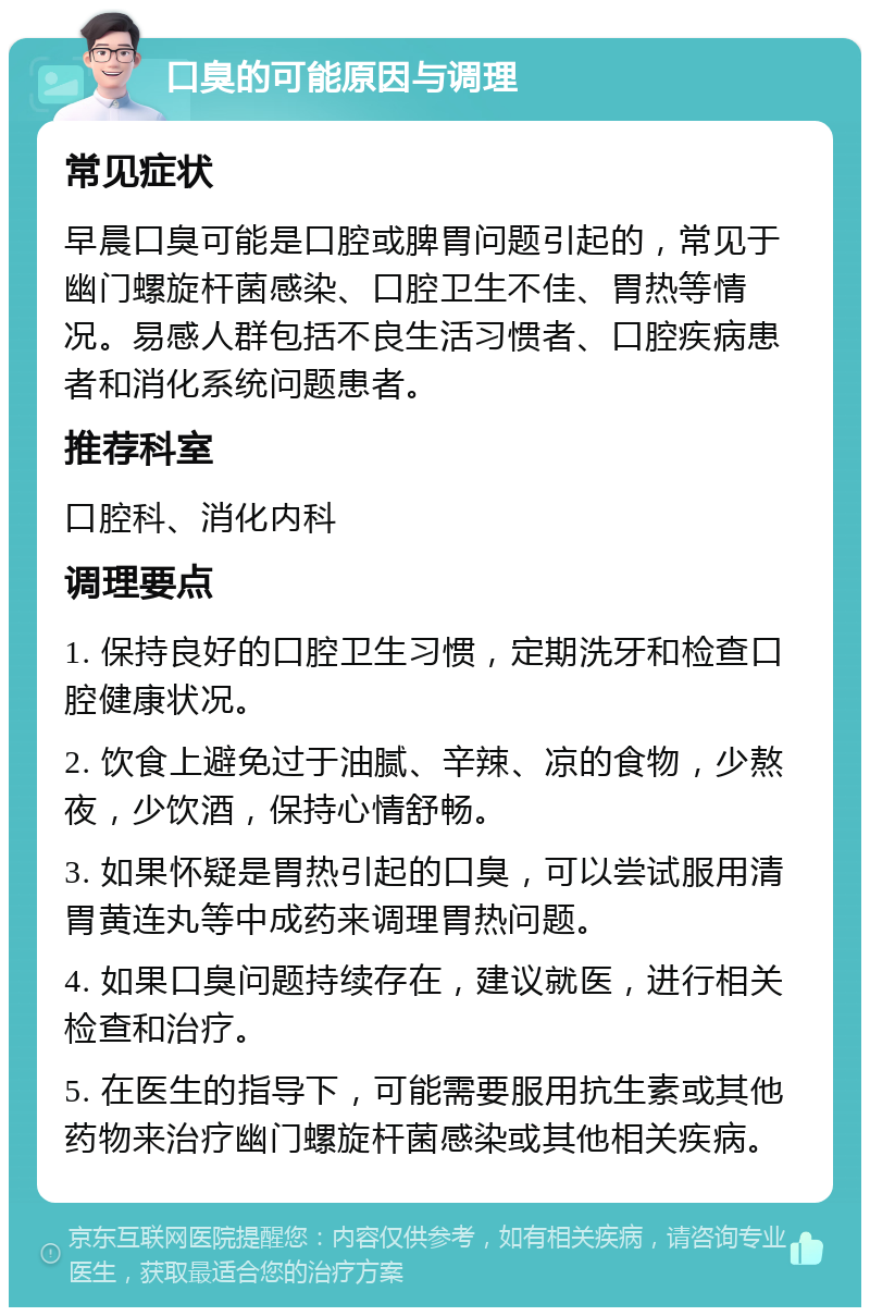 口臭的可能原因与调理 常见症状 早晨口臭可能是口腔或脾胃问题引起的，常见于幽门螺旋杆菌感染、口腔卫生不佳、胃热等情况。易感人群包括不良生活习惯者、口腔疾病患者和消化系统问题患者。 推荐科室 口腔科、消化内科 调理要点 1. 保持良好的口腔卫生习惯，定期洗牙和检查口腔健康状况。 2. 饮食上避免过于油腻、辛辣、凉的食物，少熬夜，少饮酒，保持心情舒畅。 3. 如果怀疑是胃热引起的口臭，可以尝试服用清胃黄连丸等中成药来调理胃热问题。 4. 如果口臭问题持续存在，建议就医，进行相关检查和治疗。 5. 在医生的指导下，可能需要服用抗生素或其他药物来治疗幽门螺旋杆菌感染或其他相关疾病。