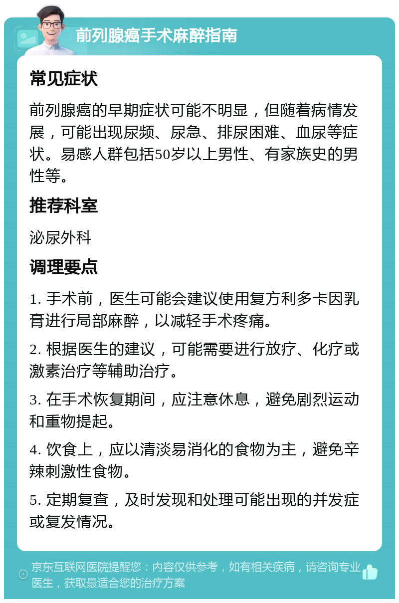 前列腺癌手术麻醉指南 常见症状 前列腺癌的早期症状可能不明显，但随着病情发展，可能出现尿频、尿急、排尿困难、血尿等症状。易感人群包括50岁以上男性、有家族史的男性等。 推荐科室 泌尿外科 调理要点 1. 手术前，医生可能会建议使用复方利多卡因乳膏进行局部麻醉，以减轻手术疼痛。 2. 根据医生的建议，可能需要进行放疗、化疗或激素治疗等辅助治疗。 3. 在手术恢复期间，应注意休息，避免剧烈运动和重物提起。 4. 饮食上，应以清淡易消化的食物为主，避免辛辣刺激性食物。 5. 定期复查，及时发现和处理可能出现的并发症或复发情况。