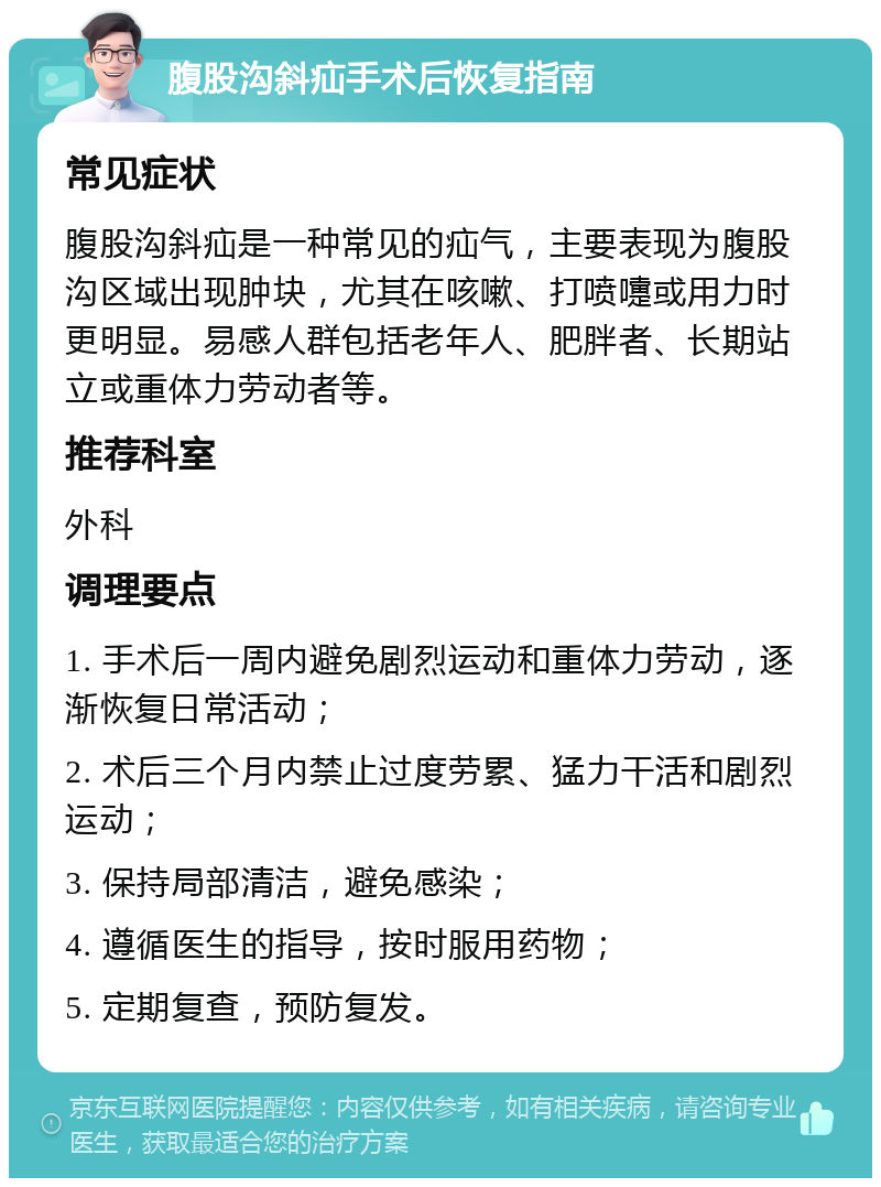 腹股沟斜疝手术后恢复指南 常见症状 腹股沟斜疝是一种常见的疝气，主要表现为腹股沟区域出现肿块，尤其在咳嗽、打喷嚏或用力时更明显。易感人群包括老年人、肥胖者、长期站立或重体力劳动者等。 推荐科室 外科 调理要点 1. 手术后一周内避免剧烈运动和重体力劳动，逐渐恢复日常活动； 2. 术后三个月内禁止过度劳累、猛力干活和剧烈运动； 3. 保持局部清洁，避免感染； 4. 遵循医生的指导，按时服用药物； 5. 定期复查，预防复发。