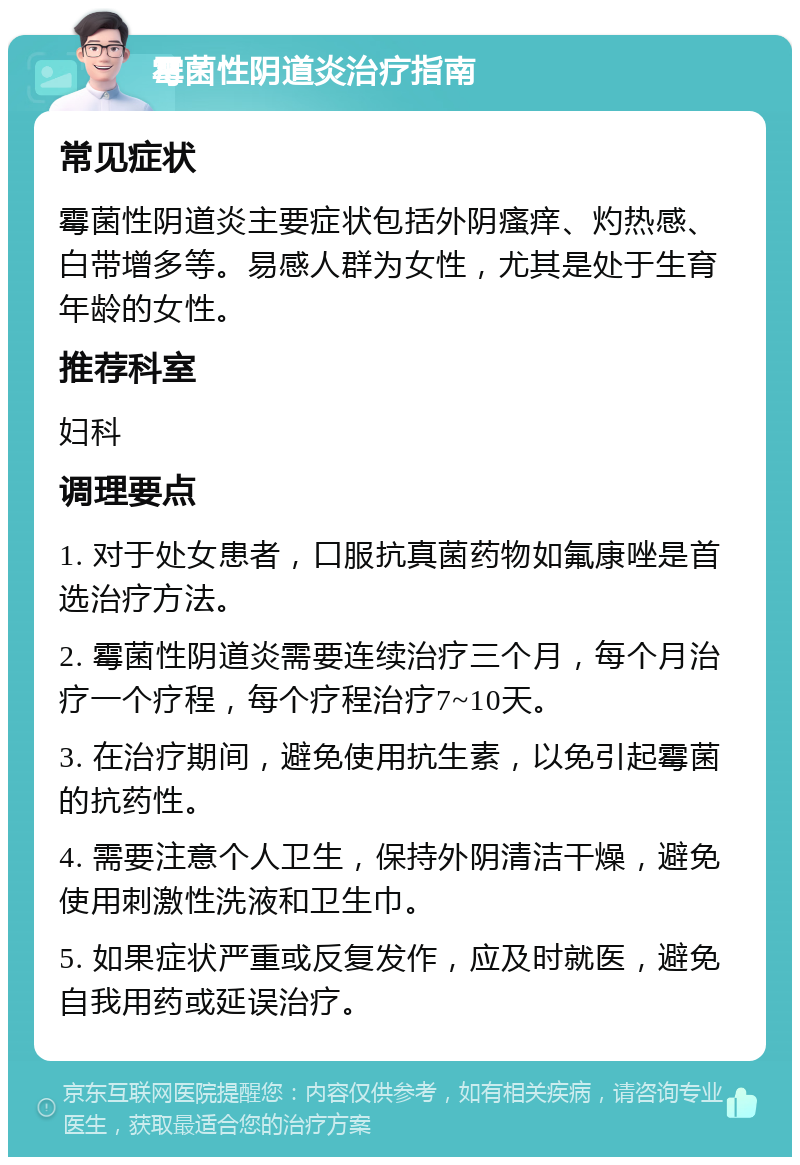 霉菌性阴道炎治疗指南 常见症状 霉菌性阴道炎主要症状包括外阴瘙痒、灼热感、白带增多等。易感人群为女性，尤其是处于生育年龄的女性。 推荐科室 妇科 调理要点 1. 对于处女患者，口服抗真菌药物如氟康唑是首选治疗方法。 2. 霉菌性阴道炎需要连续治疗三个月，每个月治疗一个疗程，每个疗程治疗7~10天。 3. 在治疗期间，避免使用抗生素，以免引起霉菌的抗药性。 4. 需要注意个人卫生，保持外阴清洁干燥，避免使用刺激性洗液和卫生巾。 5. 如果症状严重或反复发作，应及时就医，避免自我用药或延误治疗。