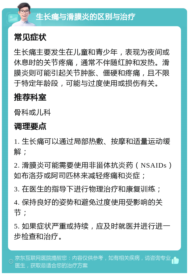 生长痛与滑膜炎的区别与治疗 常见症状 生长痛主要发生在儿童和青少年，表现为夜间或休息时的关节疼痛，通常不伴随红肿和发热。滑膜炎则可能引起关节肿胀、僵硬和疼痛，且不限于特定年龄段，可能与过度使用或损伤有关。 推荐科室 骨科或儿科 调理要点 1. 生长痛可以通过局部热敷、按摩和适量运动缓解； 2. 滑膜炎可能需要使用非甾体抗炎药（NSAIDs）如布洛芬或阿司匹林来减轻疼痛和炎症； 3. 在医生的指导下进行物理治疗和康复训练； 4. 保持良好的姿势和避免过度使用受影响的关节； 5. 如果症状严重或持续，应及时就医并进行进一步检查和治疗。