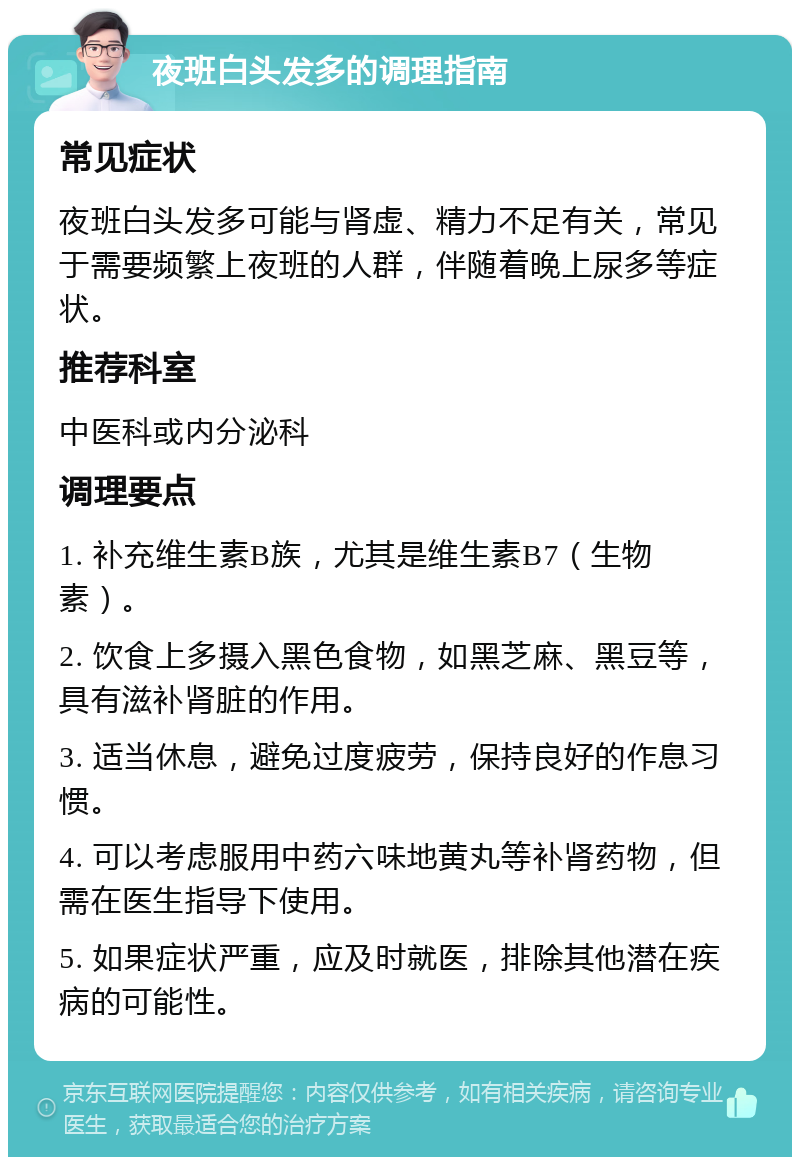 夜班白头发多的调理指南 常见症状 夜班白头发多可能与肾虚、精力不足有关，常见于需要频繁上夜班的人群，伴随着晚上尿多等症状。 推荐科室 中医科或内分泌科 调理要点 1. 补充维生素B族，尤其是维生素B7（生物素）。 2. 饮食上多摄入黑色食物，如黑芝麻、黑豆等，具有滋补肾脏的作用。 3. 适当休息，避免过度疲劳，保持良好的作息习惯。 4. 可以考虑服用中药六味地黄丸等补肾药物，但需在医生指导下使用。 5. 如果症状严重，应及时就医，排除其他潜在疾病的可能性。