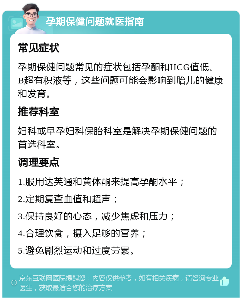 孕期保健问题就医指南 常见症状 孕期保健问题常见的症状包括孕酮和HCG值低、B超有积液等，这些问题可能会影响到胎儿的健康和发育。 推荐科室 妇科或早孕妇科保胎科室是解决孕期保健问题的首选科室。 调理要点 1.服用达芙通和黄体酮来提高孕酮水平； 2.定期复查血值和超声； 3.保持良好的心态，减少焦虑和压力； 4.合理饮食，摄入足够的营养； 5.避免剧烈运动和过度劳累。