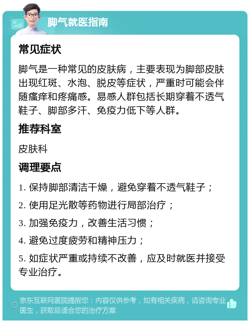 脚气就医指南 常见症状 脚气是一种常见的皮肤病，主要表现为脚部皮肤出现红斑、水泡、脱皮等症状，严重时可能会伴随瘙痒和疼痛感。易感人群包括长期穿着不透气鞋子、脚部多汗、免疫力低下等人群。 推荐科室 皮肤科 调理要点 1. 保持脚部清洁干燥，避免穿着不透气鞋子； 2. 使用足光散等药物进行局部治疗； 3. 加强免疫力，改善生活习惯； 4. 避免过度疲劳和精神压力； 5. 如症状严重或持续不改善，应及时就医并接受专业治疗。