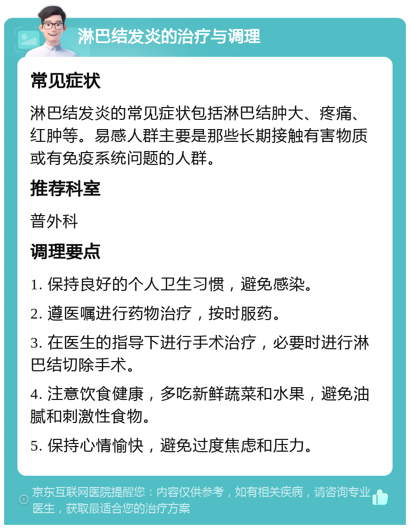 淋巴结发炎的治疗与调理 常见症状 淋巴结发炎的常见症状包括淋巴结肿大、疼痛、红肿等。易感人群主要是那些长期接触有害物质或有免疫系统问题的人群。 推荐科室 普外科 调理要点 1. 保持良好的个人卫生习惯，避免感染。 2. 遵医嘱进行药物治疗，按时服药。 3. 在医生的指导下进行手术治疗，必要时进行淋巴结切除手术。 4. 注意饮食健康，多吃新鲜蔬菜和水果，避免油腻和刺激性食物。 5. 保持心情愉快，避免过度焦虑和压力。