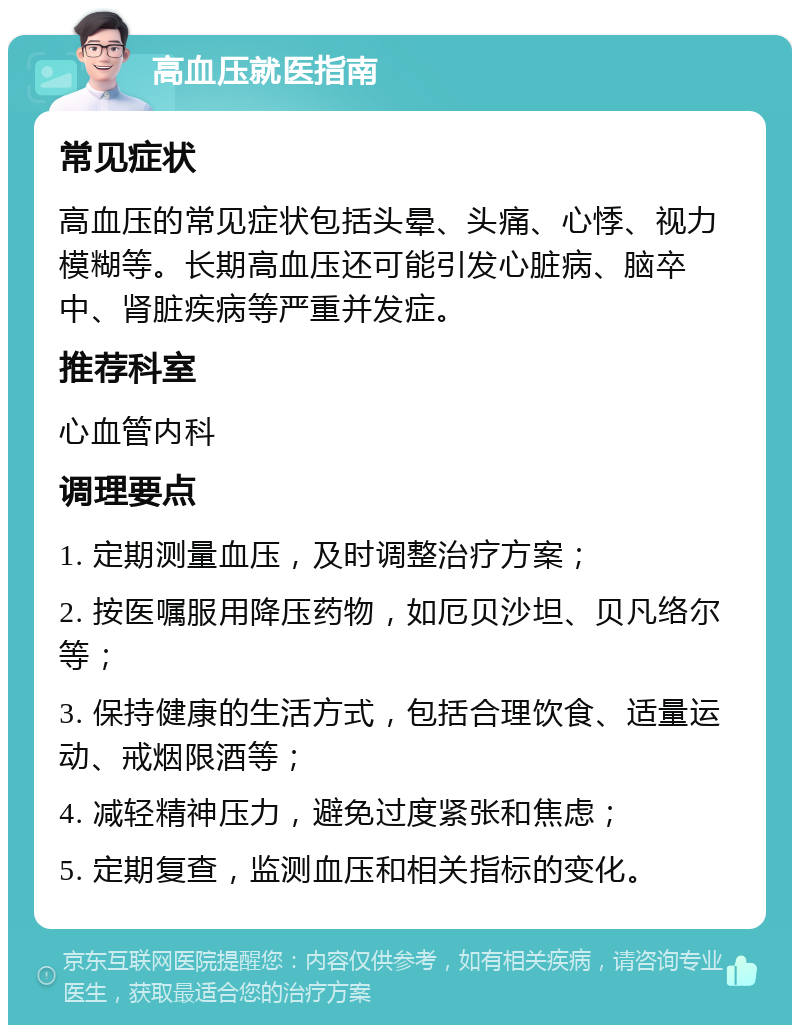 高血压就医指南 常见症状 高血压的常见症状包括头晕、头痛、心悸、视力模糊等。长期高血压还可能引发心脏病、脑卒中、肾脏疾病等严重并发症。 推荐科室 心血管内科 调理要点 1. 定期测量血压，及时调整治疗方案； 2. 按医嘱服用降压药物，如厄贝沙坦、贝凡络尔等； 3. 保持健康的生活方式，包括合理饮食、适量运动、戒烟限酒等； 4. 减轻精神压力，避免过度紧张和焦虑； 5. 定期复查，监测血压和相关指标的变化。