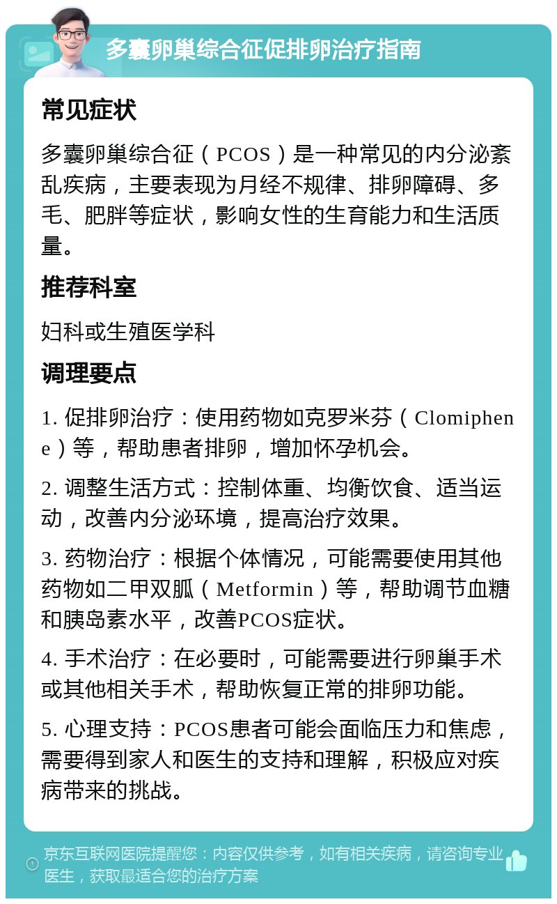 多囊卵巢综合征促排卵治疗指南 常见症状 多囊卵巢综合征（PCOS）是一种常见的内分泌紊乱疾病，主要表现为月经不规律、排卵障碍、多毛、肥胖等症状，影响女性的生育能力和生活质量。 推荐科室 妇科或生殖医学科 调理要点 1. 促排卵治疗：使用药物如克罗米芬（Clomiphene）等，帮助患者排卵，增加怀孕机会。 2. 调整生活方式：控制体重、均衡饮食、适当运动，改善内分泌环境，提高治疗效果。 3. 药物治疗：根据个体情况，可能需要使用其他药物如二甲双胍（Metformin）等，帮助调节血糖和胰岛素水平，改善PCOS症状。 4. 手术治疗：在必要时，可能需要进行卵巢手术或其他相关手术，帮助恢复正常的排卵功能。 5. 心理支持：PCOS患者可能会面临压力和焦虑，需要得到家人和医生的支持和理解，积极应对疾病带来的挑战。