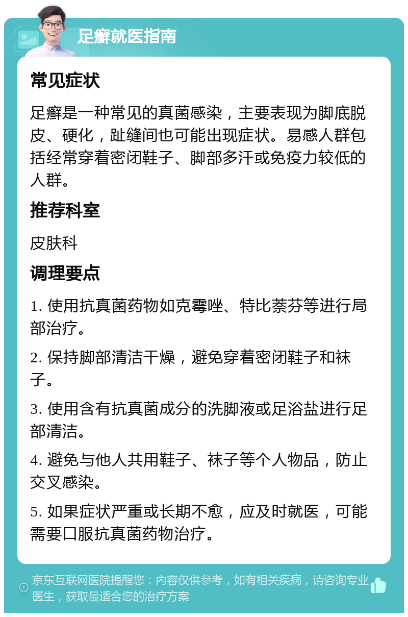 足癣就医指南 常见症状 足癣是一种常见的真菌感染，主要表现为脚底脱皮、硬化，趾缝间也可能出现症状。易感人群包括经常穿着密闭鞋子、脚部多汗或免疫力较低的人群。 推荐科室 皮肤科 调理要点 1. 使用抗真菌药物如克霉唑、特比萘芬等进行局部治疗。 2. 保持脚部清洁干燥，避免穿着密闭鞋子和袜子。 3. 使用含有抗真菌成分的洗脚液或足浴盐进行足部清洁。 4. 避免与他人共用鞋子、袜子等个人物品，防止交叉感染。 5. 如果症状严重或长期不愈，应及时就医，可能需要口服抗真菌药物治疗。