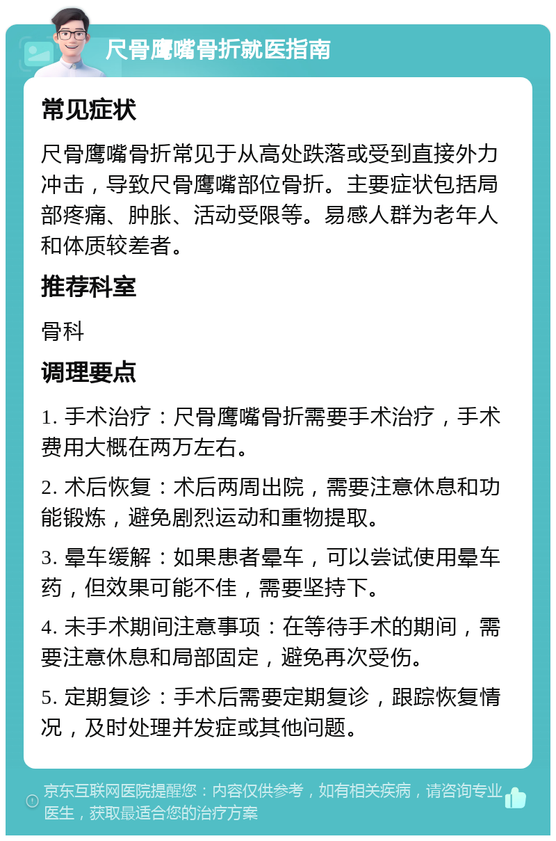 尺骨鹰嘴骨折就医指南 常见症状 尺骨鹰嘴骨折常见于从高处跌落或受到直接外力冲击，导致尺骨鹰嘴部位骨折。主要症状包括局部疼痛、肿胀、活动受限等。易感人群为老年人和体质较差者。 推荐科室 骨科 调理要点 1. 手术治疗：尺骨鹰嘴骨折需要手术治疗，手术费用大概在两万左右。 2. 术后恢复：术后两周出院，需要注意休息和功能锻炼，避免剧烈运动和重物提取。 3. 晕车缓解：如果患者晕车，可以尝试使用晕车药，但效果可能不佳，需要坚持下。 4. 未手术期间注意事项：在等待手术的期间，需要注意休息和局部固定，避免再次受伤。 5. 定期复诊：手术后需要定期复诊，跟踪恢复情况，及时处理并发症或其他问题。