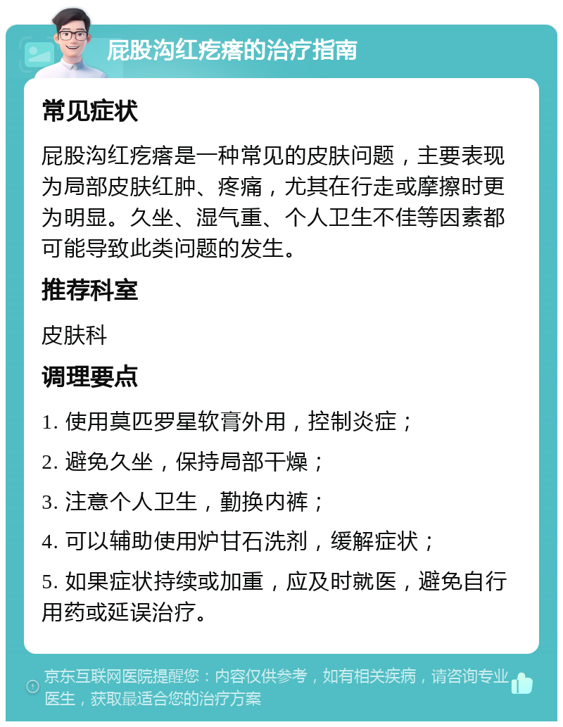 屁股沟红疙瘩的治疗指南 常见症状 屁股沟红疙瘩是一种常见的皮肤问题，主要表现为局部皮肤红肿、疼痛，尤其在行走或摩擦时更为明显。久坐、湿气重、个人卫生不佳等因素都可能导致此类问题的发生。 推荐科室 皮肤科 调理要点 1. 使用莫匹罗星软膏外用，控制炎症； 2. 避免久坐，保持局部干燥； 3. 注意个人卫生，勤换内裤； 4. 可以辅助使用炉甘石洗剂，缓解症状； 5. 如果症状持续或加重，应及时就医，避免自行用药或延误治疗。