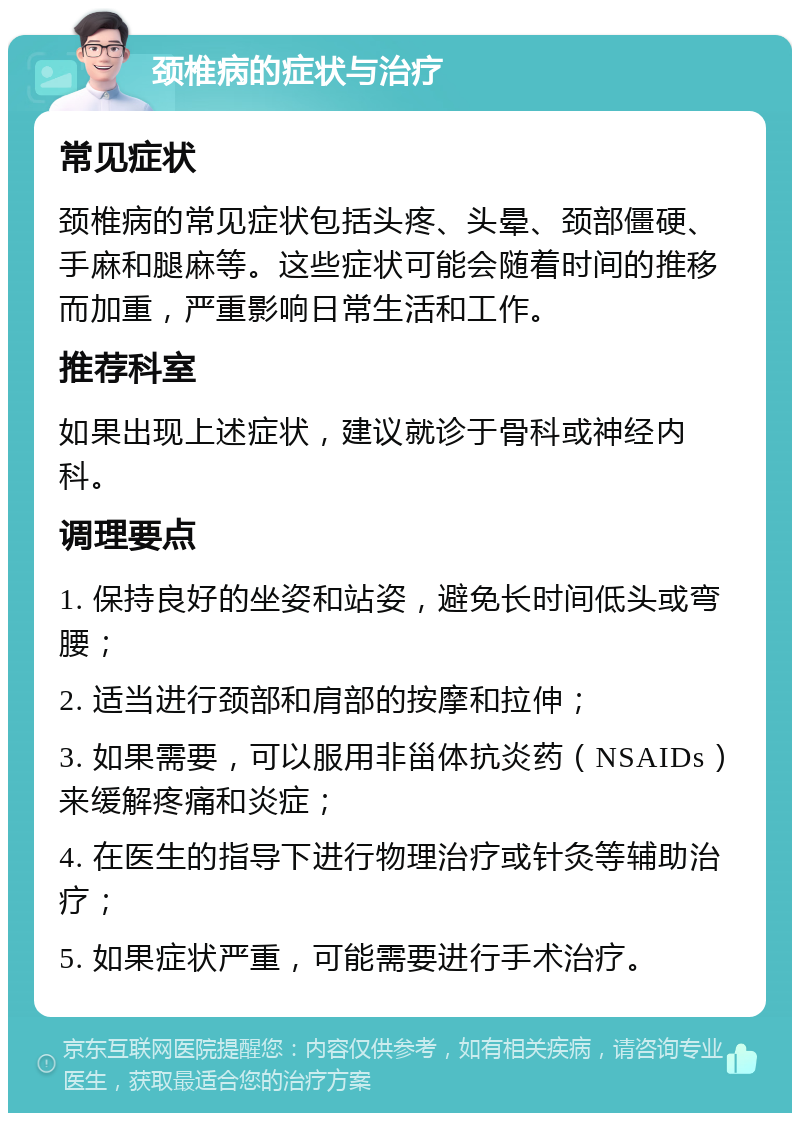 颈椎病的症状与治疗 常见症状 颈椎病的常见症状包括头疼、头晕、颈部僵硬、手麻和腿麻等。这些症状可能会随着时间的推移而加重，严重影响日常生活和工作。 推荐科室 如果出现上述症状，建议就诊于骨科或神经内科。 调理要点 1. 保持良好的坐姿和站姿，避免长时间低头或弯腰； 2. 适当进行颈部和肩部的按摩和拉伸； 3. 如果需要，可以服用非甾体抗炎药（NSAIDs）来缓解疼痛和炎症； 4. 在医生的指导下进行物理治疗或针灸等辅助治疗； 5. 如果症状严重，可能需要进行手术治疗。