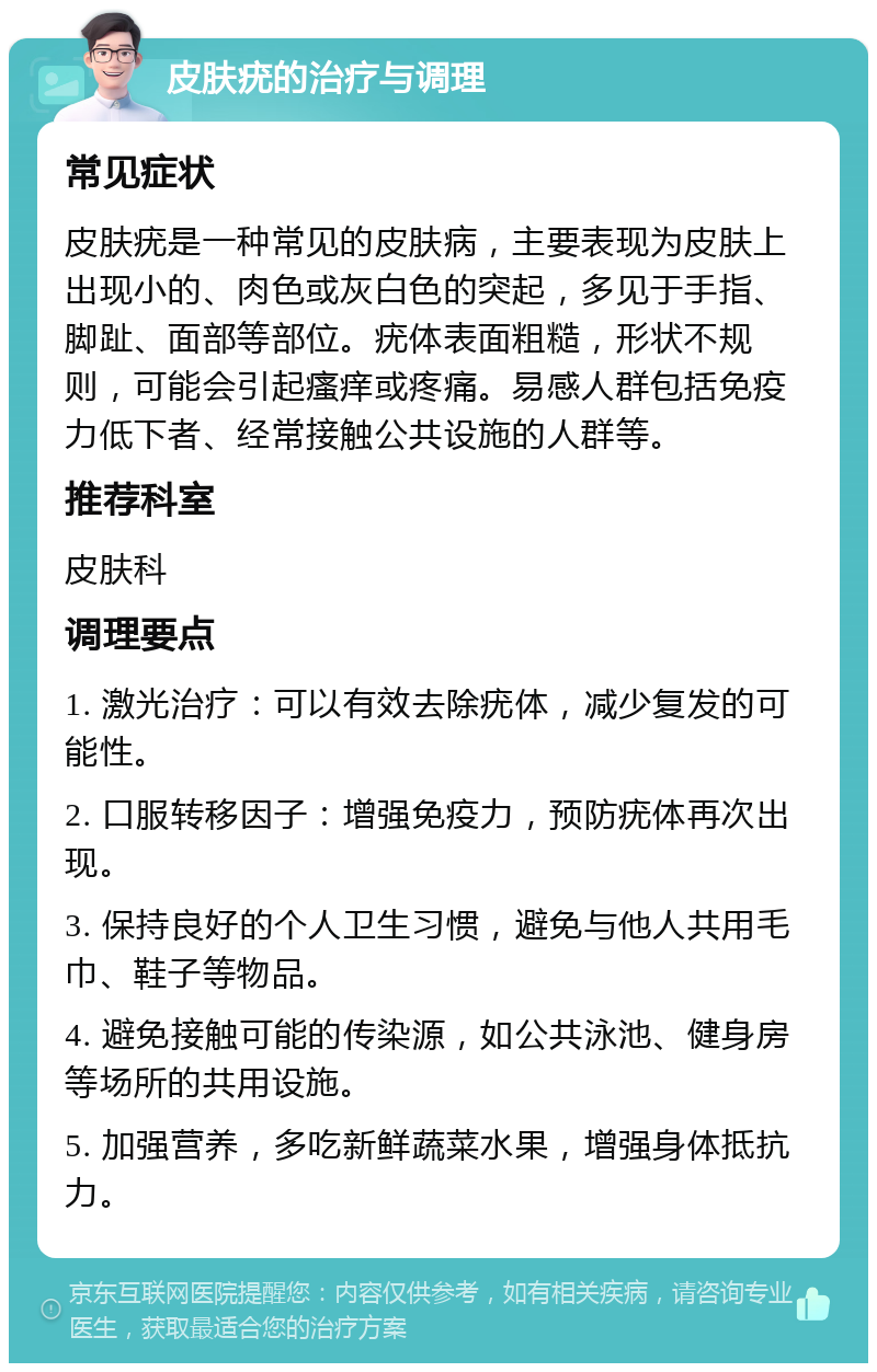 皮肤疣的治疗与调理 常见症状 皮肤疣是一种常见的皮肤病，主要表现为皮肤上出现小的、肉色或灰白色的突起，多见于手指、脚趾、面部等部位。疣体表面粗糙，形状不规则，可能会引起瘙痒或疼痛。易感人群包括免疫力低下者、经常接触公共设施的人群等。 推荐科室 皮肤科 调理要点 1. 激光治疗：可以有效去除疣体，减少复发的可能性。 2. 口服转移因子：增强免疫力，预防疣体再次出现。 3. 保持良好的个人卫生习惯，避免与他人共用毛巾、鞋子等物品。 4. 避免接触可能的传染源，如公共泳池、健身房等场所的共用设施。 5. 加强营养，多吃新鲜蔬菜水果，增强身体抵抗力。