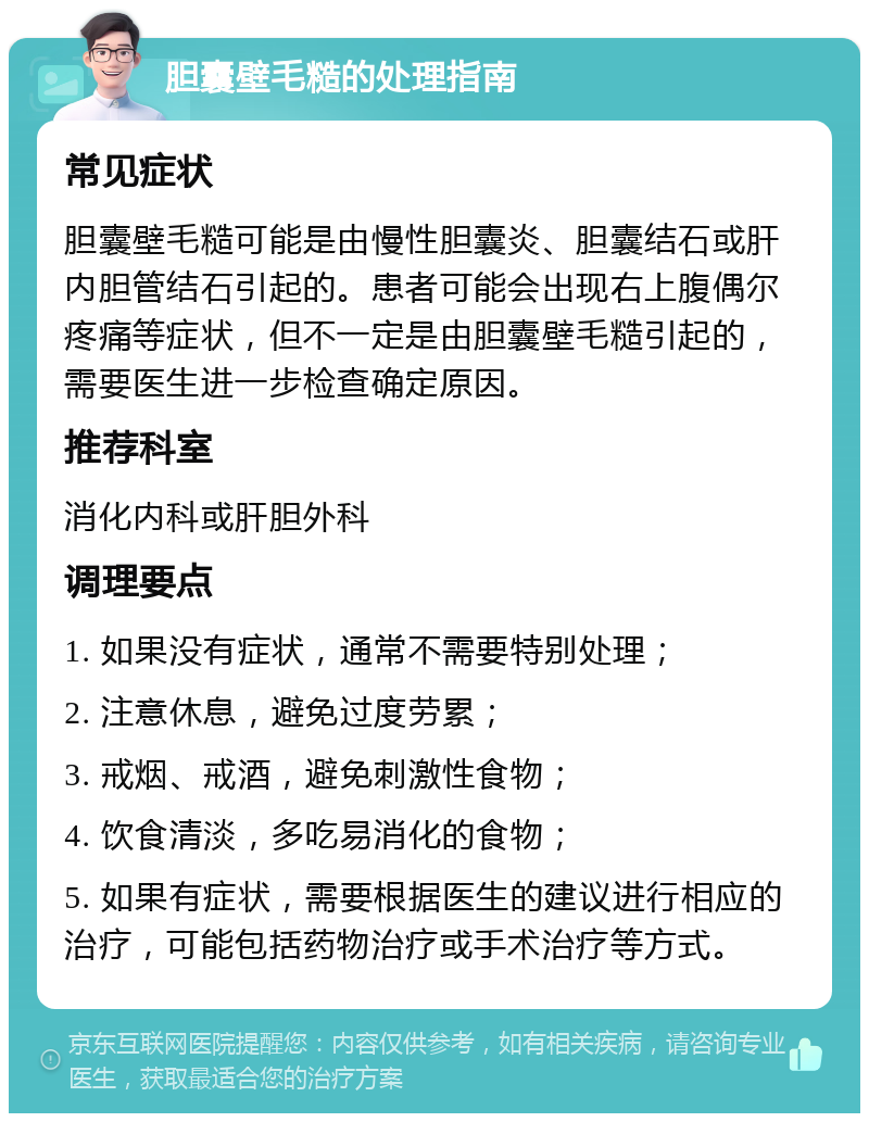 胆囊壁毛糙的处理指南 常见症状 胆囊壁毛糙可能是由慢性胆囊炎、胆囊结石或肝内胆管结石引起的。患者可能会出现右上腹偶尔疼痛等症状，但不一定是由胆囊壁毛糙引起的，需要医生进一步检查确定原因。 推荐科室 消化内科或肝胆外科 调理要点 1. 如果没有症状，通常不需要特别处理； 2. 注意休息，避免过度劳累； 3. 戒烟、戒酒，避免刺激性食物； 4. 饮食清淡，多吃易消化的食物； 5. 如果有症状，需要根据医生的建议进行相应的治疗，可能包括药物治疗或手术治疗等方式。