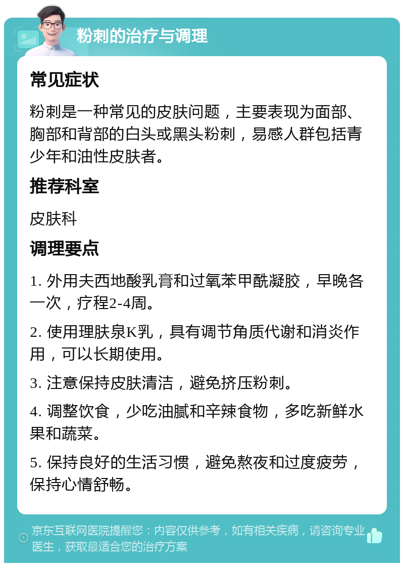 粉刺的治疗与调理 常见症状 粉刺是一种常见的皮肤问题，主要表现为面部、胸部和背部的白头或黑头粉刺，易感人群包括青少年和油性皮肤者。 推荐科室 皮肤科 调理要点 1. 外用夫西地酸乳膏和过氧苯甲酰凝胶，早晚各一次，疗程2-4周。 2. 使用理肤泉K乳，具有调节角质代谢和消炎作用，可以长期使用。 3. 注意保持皮肤清洁，避免挤压粉刺。 4. 调整饮食，少吃油腻和辛辣食物，多吃新鲜水果和蔬菜。 5. 保持良好的生活习惯，避免熬夜和过度疲劳，保持心情舒畅。